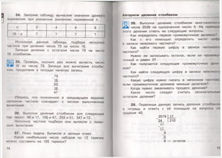 5
34. Заполни таблицу, вычислив значения данного
выражения при указанных значениях переменной п.
п 8
16 • п
Используя данные таблицы, подбери неполное
частное при делении числа 79 на число 16.
Запиши деление с остатком числа 79 на число
16 столбиком.
35. Проверь, сколько раз можно вычесть число
16 из числа 79. Запиши все вычитания столби­
ком, продолжив в тетради начатую запись.
_79
16
_63
16
47
Убедись, что полученное в предыдущем задании
неполное частное совпадает с числом выполненных
вычитаний.
36. Выполни деление столбиком для следующих
пар чисел: 98 и 17, 156 и 47, 253 и 51, 347 и 72.
Неполное частное подбери или вычисли с помо­
щью вычитания.
37. Реши задачу. Вычисли и запиши ответ.
Какое наибольшее число наборов по 12 тарелок
можно составить из 155 тарелок?
14
Алгоритм деления столбиком
38. Выполни деление столбиком многозначном»
у числа 2536 на однозначное число 5. На приморо
отого деления ответь на следующие вопросы.
Как определить первое промежуточное делимое?
Как с его помощью определить число цифр
в записи неполного частного?
Как найти первую цифру в записи неполном»
частного?
Нужно ли записывать остаток, если он проможу
точный и равен О?
Как получается следующее промежуточное доли
мое?
Как найти следующую цифру в записи неполном»
частного?
Какую цифру нужно писать в неполном частном,
если промежуточное делимое меньше делителя?
Когда нужно заканчивать процесс деления?
Какое число следует считать окончательным
остатком деления?
39. Перепиши данную запись деления столбиком
в тетрадь и ответь с её помощью на вопросы и »
задания 40.
_3579 17
34 210
_17
17
_9
_0
9 — остаток
15
 