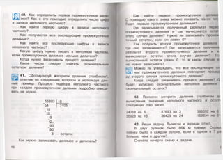 Щ 4 0. Как определить первое промежуточное дели-
мое? Как с его помощью определить число цифр
в записи неполного частного?
Как найти первую цифру в записи неполного
частного?
Как получаются все последующие промежуточные
делимые?
Как найти все последующие цифры в записи
неполного частного?
Какую цифру нужно писать в неполном частном,
если промежуточное делимое меньше делителя?
Когда нужно заканчивать процесс деления?
Какое число следует считать окончательным
остатком деления?
41. Сформулируй алгоритм деления столбиком*,
ответив на следующие вопросы и используя дан­
ный пример. Процесс подбора неполного частного
при каждом промежуточном делении подробно описы­
вать не нужно.
_55893 18
54 3105
_ 18
18
_9
0_
_93
90
3 — остаток
Как нужно записывать делимое и делитель?
16
Как найти первое промежуточное делимо
С помощью какого знака можно показать, какое чи<
будет первым промежуточным делимым?
Где записывается полученный результат перво
промежуточного деления и как вычисляется ос он
этого случая деления? Нужно ли записывать проме*
точный остаток, если он равен 0?
Как получить второе промежуточное делимо»«
|де оно записывается? Где записывается получент
результат второго промежуточного деления и к
вычисляется остаток этого случая деления? Ео
вычисленный остаток равен 0, то в каком случае о
не нужно записывать?
*-уЩ| Можно ли утверждать, что все последующи»' си
чаи промежуточного деления повторяют процод
ру второго случая промежуточного деления?
Когда следует заканчивать процесс деления? и
будет записано окончательное неполное делимое
окончательный остаток?
42. Примени алгоритм деления столбиком д/
вычисления значения неполного частного и оспин
следующих пар чисел.
24368 на 6 87693 на 3 386592 на 8
56928 на 15 36429 на 24 169834 на 3!
43. Реши задачу. Вычисли и запиши ответ.
В двух рулонах было 864 м плёнки. Сколи
плёнки было в каждом рулоне, если в одном в 7 рп
больше, чем в другом?
Сначала начерти схему к задаче.
I
 