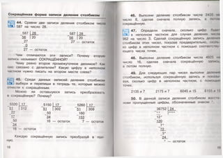 Сокращ ённая ф орма записи деления столбиком
44. Сравни две записи деления столбиком числа
587 на число 28.
587 28
‘56 20
27
_0
27 — остаток
587
"56
27
28
20
остаток
Чем отличаются эти записи? Почему вторую
запись называют СОКРАЩЁННОЙ?
Чему равно второе промежуточное делимое? Как
оно связано с делителем? Какую цифру в неполном
частном нужно писать на втором месте слева?
45. Среди данных записей деления столбиком
выбери и перепиши в тетрадь те, которые можно
01 нести к сокращённым.
Можно ли оставшуюся запись преобразовать
и сокращённую? Почему?
34
16 — остаток
5320 17 5150 17 5260
51 312 51 302 51
22 50 160
17 34 153
50 16 -— остаток 7 -
17
309
7 — остаток
ную.
Каждую сокращённую запись преобразуй в пол-
18
I
46. Выполни деление столбиком числа 2435
число 8, сделав сначала полную запись, а потм
сокращённую.
*-л0! 47. Определи сначала, сколько цифр буд«ч
с:э1 в неполном частном для случая деления числи
962 на число 3. Сделай сокращённую запись делении
столбиком этих чисел, показав предварительно, сколь
ко цифр в неполном частном с помощью соответсшу
ющего числа точек.
4 8. Выполни деление столбиком числа 4925 ни
число 16, сделав сначала сокращённую запись,
а потом полную.
49. Для следующих пар чисел выполни деление
столбиком, используя сокращённую запись и показы
вая, сколько цифр в неполном частном, с помощью
точек.
2135 и 7 2175 и 7 6045 и 15 6155 и Г.
50. В данной записи деления столбиком воссы
нови пропущенные цифры, обозначенные знаком *.
36752
12*
120
_ 7 *
72
_3*
24
* — остаток
19
24
****
 
