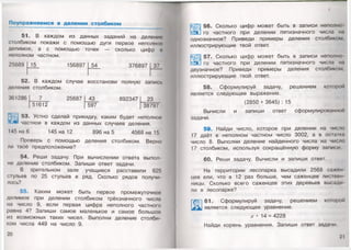 Поупражняемся в делении столбиком
51. В каждом из данных заданий на делении
столбиком покажи с помощью дуги первое неполное
делимое, а с помощью точек — сколько цифр и
неполном частном.
25689 15 156897 54 376897 37
52.
деления
В каждом
столбиком.
случае восстанови полную запись
361286 7 25687 43 892347 23
51612 597 38797
53. Устно сделай прикидку, каким будет неполное
частное в каждом из данных случаев деления.
145 на 6 145 на 12 896 на 5 4568 на 15
Проверь с помощью деления столбиком. Верно
пи твоё предположение?
54. Реши задачу. При вычислении ответа выпол­
ни деление столбиком. Запиши ответ задачи.
В зрительном зале учащиеся расставили 625
стульев по 25 стульев в ряд. Сколько рядов получи­
лось?
55. Каким может быть первое промежуточное
делимое при делении столбиком трёхзначного числа
на число 9, если первая цифра неполного частного
равна 4? Запиши самое маленькое и самое большое
из возможных таких чисел. Выполни деление столби­
ком числа 449 на число 9.
20
I
56. Сколько цифр может быть в записи неполно
го частного при делении пятизначного числа на
однозначное? Приведи примеры деления столбиком,
иллюстрирующие твой ответ.
57. Сколько цифр может быть в записи неполно
го частного при делении пятизначного числа на
двузначное? Приведи примеры деления столбиком,
иллюстрирующие твой ответ.
58. Сформулируй задачу, решением которой
является следующее выражение.
(2850 + 3645) : 15
Вычисли и запиши ответ сформулированной
задачи.
59. Найди число, которое при делении на число
17 даёт в неполном частном число 3002, а в остатки
число 8. В ы п о л н и деление найденного числа на число
17 столбиком, используя сокращённую форму записи
60. Реши задачу. Вычисли и запиши ответ.
На территории лесопарка высадили 2568 сажен­
цев ели, что в 12 раз больше, чем саженцев листвен
ницы. Сколько всего саженцев этих деревьев высади
ли в лесопарке?
61. Сформулируй задачу, решением которое
является следующее уравнение.
х • 14 = 4228
Найди корень уравнения. Запиши ответ задачи.
21
 