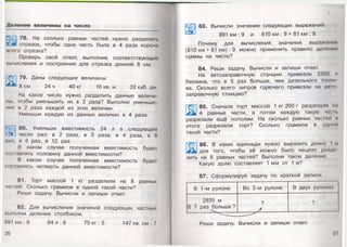 Деление величины на число
ЩсЗ 78. На сколько равных частей нужно разделить
? ж отрезок, чтобы одна часть была в 4 раза короче
всего отрезка?
Проверь свой ответ, выполнив соответствующие
вычисления и построения для отрезка длиной 8 см.
79. Даны следующие величины:
8 см 24 ч 40 кг 16 кв.м 32 куб. дм.
На какое число нужно разделить данные величи­
ны, чтобы уменьшить их в 2 раза? Выполни уменьше­
ние в 2 раза каждой из этих величин.
Уменьши каждую из данных величин в 4 раза.
80. Уменьши вместимость 24 л в следующее
число раз: в 2 раза, в 3 раза, в 4 раза, в 6
раз, в 8 раз, в 12 раз.
В каком случае полученная вместимость будет
составлять половину данной вместимости?
В каком случае полученная вместимость будет
составлять четверть данной вместимости?
81. Торт массой 1 кг разделили на 8 равных
частей.Сколько граммов в одной такой части?
Реши задачу. Вычисли и запиши ответ.
82. Для вычисления значений следующих частных
выполни деление столбиком.
891 км : 9 84 л : 6 75 кг : 5 147 кв. см : 7
26
83. Вычисли значения следующих выражений:
891 км : 9 и 810 км : 9 + 81 км : 9.
Почему для вычисления значения выражения
(810 км + 81 км) : 9 можно применить правило деления
суммы на число?
84. Реши задачу. Вычисли и запиши ответ.
На автозаправочную станцию привезли 2350 л
бензина, что в 5 раз больше, чем дизельного топли
ва. Сколько всего литров горючего привезли на авго
заправочную станцию?
Т 85. Сначала торт массой 1 кг 200 г разрезали на
у 4 равные части, а потом каждую такую час п.
разрезали ещё пополам. На сколько равных частей и
итоге разрезали торт? Сколько граммов в одной
такой части?
86. В каких единицах нужно выразить длину 1 м
для того, чтобы её можно было нацело раздо
лить на 8 равных частей? Выполни такое деление.
Какую долю составляет 1 мм от 1 м?
8 7. Сформулируй задачу по краткой записи.
В 1-м рулоне Во 2-м рулоне В двух рулонах
2835 м
В 7 раз больше ?
?
>
?
Реши задачу. Вычисли и запиши ответ.
т
27 <
 