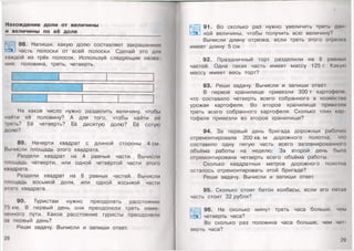 Нахождение доли от величины
и величины по её доле
88. Напиши, какую долю составляет закрашенная
Л часть полоски от всей полоски. Сделай это для
каждой из трёх полосок. Используй следующие назва­
ния: половина, треть, четверть.
На какое число нужно разделить величину, чтобы
найти её половину? А для того, чтобы найти её
феть? Её четверть? Её десятую долю? Её сотую
долю?
89. Начерти квадрат с длиной стороны 4 см.
Вычисли площадь этого квадрата.
Раздели квадрат на 4 равные части. Вычисли
площадь четверти,или одной четвёртой части этого
квадрата.
Раздели квадрат на 8 равных частей. Вычисли
площадь восьмой доли, или одной восьмой части
этого квадрата.
90. Туристам нужно преодолеть расстояние
75 км. В первый день они преодолели треть наме­
ченного пути. Какое расстояние туристы преодолели
за первый день?
Реши задачу. Вычисли и запиши ответ.
28

91. Во сколько раз нужно увеличить треть дан
а ной величины, чтобы получить всю величину?
Вычисли длину отрезка, если треть этого отрезки
имеет длину 5 см.
92. Праздничный торт разделили на 8 ранных
частей. Одна такая часть имеет массу 125 г. Какую
массу имеет весь торт?
93. Реши задачу. Вычисли и запиши ответ.
В первое хранилище привезли 300 т картофеля,
что составило четверть всего собранного в хозяйств
урожая картофеля. Во второе хранилище привезли
треть всего собранного картофеля. Сколько тонн кар
тофеля привезли во второе хранилище?
94. За первый день бригада дорожных рабочих
отремонтировала 200 кв. м дорожного полотна, что
составило одну пятую часть всего запланированною
объёма работы на неделю. За второй день была
отремонтирована четверть всего объёма работы.
Сколько квадратных метров дорожного полоша
осталось отремонтировать этой бригаде?
Реши задачу. Вычисли и запиши ответ.
95. Сколько стоит батон колбасы, если его пяпш
часть стоит 32 рубля?
96. На сколько минут треть часа больше, чем
четверть часа?
Во сколько раз половина часа больше, чем че1
верть часа?
29
 