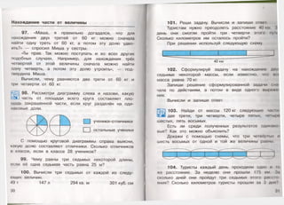 Нахождение части от величины
97. «Маша, я правильно догадался, что для
нахождения двух третей от 60 кг можно сначала
найти одну треть от 60 кг, а потом эту долю удво­
ить?» — спросил Миша у сестры.
«Ты прав. Так можно поступать и во всех других
подобных случаях. Например, для нахождения трёх
четвертей от этой величины сначала можно найти
одну четверть, а потом эту долю утроить», — под­
твердила Маша.
Вычисли, чему равняются две трети от 60 кг и
три четверти от 60 кг.
98. Рассмотри диаграмму слева и назови, какую
с л  часть от площади всего круга составляет пло­
щадь закрашенной части, если круг разделён на оди­
наковые доли.
□ ученики-отличники
□ остальные ученики
С помощью круговой диаграммы справа выясни,
какую долю составляют отличники. Сколько отличников
в классе, если в классе 28 учеников?
99. Чему равны три седьмых некоторой длины,
если её одна седьмая часть равна 25 м?
100. Вычисли три седьмых от каждой из следу­
ющих величин.
49 т 147 л 294 кв. м 301 куб. см
30
101. Реши задачу. Вычисли и запиши ответ
Туристам нужно преодолеть расстояние 40 км :(
день они смогли пройти три четверти этого пун
Сколько километров им осталось пройти?
При решении используй следующую схему.
__________ I_________ _]_______
40 км
102. Сформулируй задачу на нахождение дп
седьмых некоторой массы, если известно, что н< ••
масса равна 70 кг.
Запиши решение сформулированной задачи сна
чала по действиям, а потом в виде одного вырнжо
ния.
Вычисли и запиши ответ.
3|йН 103. Найди от массы 120 кг следующие часш
ш м две трети, три четверти, четыре пятых, чсмырн
шестых, пять восьмых.
Есть ли среди полученных результатов одинако
вые? Как это можно объяснить?
Докажи с помощью схемы, что три четвёртых и
шесть восьмых от одной и той же величины равны
104. Туристы каждый день проходили одно и
же расстояние. За неделю они прошли 175 км. За
сколько дней они пройдут три седьмых этого рассю
у ш и я ? Сколько километров туристы прошли за 3 дня?
 