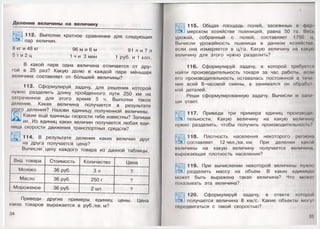 Деление величины на величину
112. Выполни кратное сравнение для следующих
пар величин.
8 кг и 48 кг 96 м и 6 м 91 л и 7 л
5 т и 2 ц 1 ни 3 мин 1 руб. и 1 коп.
В какой паре одна величина отличается от дру­
гой в 25 раз? Какую долю в каждой паре меньшая
величина составляет от большей величины?
113. Сформулируй задачу, для решения которой
нужно разделить длину пройденного пути 250 км на
затраченное для этого время 5 ч. Выполни такое
деление. Какая величина получается в результате
этого деления? Назови единицу полученной величины.
О Какие ещё единицы скорости тебе известны? Запиши
их. Из единиц каких величин получается любая еди­
ница скорости движения транспортных средств?
114. В результате деления каких величин друг
на друга получается цена?
Вычисли цену каждого товара из данной таблицы.
Вид товара Стоимость Количество Цена
Молоко 36 руб. 3 л ?
Масло 36 руб. 250 г ?
Мороженое 36 руб. 2 шт. ?
Приведи другие примеры единиц цены. Цена
каких товаров выражается в руб./кв. м?
34

115. Общая площадь полей, засеянных в фор
мерском хозяйстве пшеницей, равна 50 га. Весь
урожай, собранный с полей, составляет 1750 ц
Вычисли урожайность пшеницы в данном хозяйство,
если она измеряется в ц/га. Какую величину на какую
величину для этого нужно разделить?
116. Сформулируй задачу, в которой требуется
найти производительность токаря за час работы, если
его производительность оставалась постоянной в точе­
ние всей 8-часовой смены, а занимался он обрабш
кой деталей.
Реши сформулированную задачу. Вычисли и зами
ШИ ответ.
117. Приведи три примера единиц производи
тельности. Какую величину на какую величину
нужно разделить, чтобы получить производительное п. '
118. Плотность населения некоторого региона
составляет 12 чел./кв. км. При делении какой
величины на какую величину получается величина,
выражающая плотность населения?
с
119. При вычислении некоторой величины нуж
разделить массу на объём. В каких единица>
может быть выражена такая величина? Что можп
показывать эта величина?
120. Сформулируй задачу, в ответе которой
получается величина 8 км/с. Какие объекты мо1у!
передвигаться с такой скоростью?
35
 