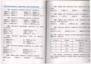 Поупражняемся в действиях над величинами
121. Выполни сложение величин столбиком.
56987 м + 32478 м = 689247 кг + 124563 кг =
25683 л + 74317 л =
356 мин + 45862 с =
162256 см + 56874 дм =
321 кв. м + 36248 кв. дм
122. Выполни вычитание величин столбиком.
65489 м - 56897 м =
453218 л -96587 л =
245 ч - 10256 мин =
123. Выполни
столбиком.
45687 км • 5 =
6274 с • 23 =
23187 кг • 8 =
124. Выполни
столбиком.
7 • 58672 мм =
15 • 6543 ч =
6 • 42357 ц =
458967 т - 324567 т =
36285 см - 256981 мм =
5 кв. м - 39875 кв. см =
умножение величины на число
47689 куб. дм • 4 =
1236 л • 39 =
6354 кв. м • 16 =
умножение числа на величину
3 • 75863 куб. см =
34 • 3598 л =
27 • 3698 кв. см =
125. Выполни деление величины на число стол­
биком.
24579 см : 9 = 968732 л : 4 =
693432 кв. м : 18 =
968735 кг : 5 =
631275 куб. м : 15 =
475233 с : 11 =
126. Найди треть каждой из данных величин.
456312 мм 73245 т 891243 л 231963 мин
36
127. Найди всю величину, если известна ее ч<н
нерть.
86973 дм 56387 кг 65981 л 34875 ки. 1
128. Найди три четвёртых каждой из величин
16256 см 41872 ц 82456 л 26752 кн. <л
129. Найди всю величину, если известны пни
седьмых этой величины.
43245 км 23675 т 16895 кв. см 23485 куб.
130. Выполни кратное сравнение для данных
неличин.
46530 м и 15 м 57024 кг и 27 кг 896375 л и ?!> /I
131. Заполни таблицу соответствующими значени
ями скорости.
Скорость Время Пройденный пун.
9 8 ч 1000 км
? 15 мин 1050 м
? 5 с 900 см
? 12с 96000 м
Для каждого полученного значения скорости при
поди пример объекта, который может двигаться с этой
скоростью.
37
 
