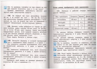 Как ты думаешь, случайно ли при ответе на эти
два задания получилось одно и то же число?
Проверь замеченную зависимость величин для
другой пары транспортных средств.
138. За первый час пути автомобиль проехал
60 км, а за второй час пути — 120 км. Во сколько
раз увеличились средняя скорость автомобиля и прой­
денный им путь за второй час пути по сравнению с
первым? Сформулируй соответствующее правило.
139. Дачнику, чтобы добраться от города до дач­
ного посёлка, нужно сначала 45 мин ехать на автобу­
се, а потом 45 мин идти пешком. Какое расстояние
преодолевает дачник, если средняя скорость автобуса
в 15 раз больше средней скорости пешехода, а пеш­
ком дачнику нужно преодолеть 3 км?
Реши задачу. Вычисли и запиши ответ.
140. Запишите формулу, в которой пройденный
путь 5 выражается через скорость и время I.
Как изменится значение произведения, если один
из множителей увеличить в 4 раза, а другой не
менять?
Как изменится пройденный путь, если скорость
передвижения увеличить в 4 раза, а время оставить
тем же самым?
Как изменится пройденный путь, если скорость
передвижения уменьшить в 3 раза, а время оставить
тем же самым?
Проверьте свой вывод на примере движения со
скоростью 90 км/ч и временем 3 ч.
40
Когда длина пройденного пути одинаковая
141. Заверши в рабочей тетради заполнении
данной таблицы.
Вид транспорта Скорость Время Длина пути
Автомобиль 80 км/ч ? 240 км
Мотоцикл ? 4ч 240 км
Вертолёт ? 1 ч 240 км
Скоростной поезд 120 км/ч ? 240 км
По данным таблицы определи, скорость какою
фанспортного средства в 2 раза больше, чем ско­
рость мотоцикла.
По данным таблицы определи, время в п у т
какого транспортного средства в 2 раза меньше, чом
иремя мотоцикла.
Как ты думаешь, случайно ли оказалось, что при
1цответе на эти два задания речь идёт об одном
и гом же транспортном средстве?
Г-р.Л Проверь замеченную зависимость величин для
г* другой пары транспортных средств.
С 142. Реши задачу. Вычисли и запиши ответ.
Расстояние между населёнными пунктами на во
лосипеде можно преодолеть за 2 ч. Во сколько раз
скорость автомобиля должна быть больше скорое!и
пелосипедиста, чтобы это расстояние можно было
преодолеть на автомобиле за 30 мин?
41
 