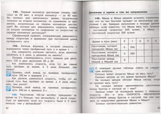 143. Первый километр дистанции пловец про­
плыл за 20 мин, а второй километр — за 40 мин.
Во сколько раз увеличилось время, затраченное
пловцом на втором километре, по сравнению со вре­
менем, затраченным на первом километре дистан­
ции? Во сколько раз уменьшилась скорость пловца
на втором километре по сравнению со скоростью на
первом километре дистанции?
Сформулируй правило, показывающее зависимость
между скоростью и временем при постоянной длине
пройденного пути.
144. Запиши формулу, в которой скорость
выражается через пройденный путь 5 и время I.
Как изменится значение частного, если делитель
увеличить в 3 раза, а делимое не менять?
Проверь справедливость этого правила для дели­
мого 120 и двух делителей 20 и 60.
Как изменилась скорость, если тот же самый
путь пройден за время, в 3 раза большее, чем
ранее?
ЖЗ Проверь свой вывод на примере пройденного
Зли пути 180 км и времени 2 ч.
Как должна измениться скорость, чтобы тот же
самый путь был пройден за время, в 4 раза мень­
шее, чем ранее?
Проверь свой вывод на примере пройденного
пути 240 км и времени 8 ч.
145. Расстояние 160 км автобус преодолел за
время на 2 ч больше, чем автомобиль. С какой скоро­
стью он двигался, если его скорость была в 2 раза
меньше, чем у автомобиля?
42
Движение в одном и том же направлении
146. Маша и Миша решили устроить соревно
ние: кто из них быстрее проедет на велосипеде р. и
стояние 1 км. Заверши заполнение в тетради данной
тблицы, если известно, что Миша весь путь проохал
с постоянной скоростью 250 м/мин, а Маша
с постоянной скоростью 200 м/мин.
Время в пути (мин) 0 1 2 3 4
Расстояние, которое
преодолел Миша (м)
0 250
Расстояние, которое
преодолела Маша (м)
0 200
Расстояние между
Мишей и Машей (м)
0
,| С помощью данных таблицы ответь на следую
“«и щие вопросы.
Сколько минут затратил Миша на весь путь?
Сколько метров за это время проехала Маша?
На сколько метров обгонял Миша сестру, когда
он проехал весь путь?
На сколько метров увеличивалось расстояние
между братом и сестрой за 1 мин?
Запиши ответ на последний вопрос с помощью
(жорости. Это и есть СКОРОСТЬ УВЕЛИЧЕНИЯ
РАССТОЯНИЯ между братом и сестрой. Как она спя
юна со скоростями движения Миши и Маши?
Запиши соответствующее равенство.
49
 