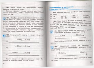 160. Реши задачу из предыдущего задания
Вычисли и запиши её ответ.
Сколько времени поезда должны двигаться с
такими скоростями, чтобы расстояние между ними
стало 280 км? —
161. Автобус движется с постоянной 'скоростью
40 км/ч. С какой скоростью должно двигаться
другое транспортное средство для того, чтобы ско
рость изменения расстояния между ними равнялась
60 км/ч? Найди два варианта ответа на этот вопрос:
1) при движении в одном и том же направлении,
2 )' при движении в противоположных направлениях.
Проиллюстрируй каждый вариант найденного
ответа на схемах движения из одной точки.
162. Сформулируйте задачу по каждой из данных
схем.
а)
б)
20 км/ч 940 км/4
60 км/ч 940 км/4
в) *"
100 км/ч________ 40 км/^
Решите каждую из сформулированных задач. Вы­
числите и запишите ответ каждой задачи.
50
163. Выполни деление столбиком для следующих
пар чисел.
625 и 9 894 и 3 3457 и 8 5273 и 4
597 и 12 238 и 25 8346 и 15 2468 и 32
164. Реши задачу. Вычисли и запиши ответ.
Покупатель в магазине истратил денег в 4 раза
больше, чем на рынке. Сколько всего денег истратил
покупатель, если в магазине он истратил на
1563 руб. больше, чем на рынке?
165. Сформулируй задачу на движение в одном
направлении, используя следующую схему.
70 км/ч 80 км/ч
Реши сформулированную задачу. Вычисли и зани
ши ответ.
166. Сформулируй задачу на движение и
"» противоположных направлениях, используя следу
ющую схему.
60 км/ч ^
50 км/ч .
Реши сформулированную задачу. Вычисли и запи
ши ответ.
 