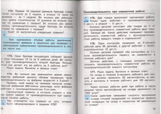 172. Первые 10 садовых домиков бригада строи
гелей построила за 2 недели, а вторые 10 таких же
домиков — за 1 неделю. Во сколько раз уменьши
лось время строительства 10 домиков во втором слу
чае по сравнению с первым? Во сколько раз увели­
чилась производительность труда бригады во втором
случае по сравнению с первым?
Будет ли выполняться следующее правило?
При одинаковом объёме работы увеличение
(уменьшение) времени в несколько раз приводит к
уменьшению (увеличению) производительности в это
же число раз.
173. Одна бригада овощеводов собирает урожай
с поля площадью 12 га за 6 рабочих дней. Во сколь­
ко раз производительность второй бригады больше,
если она делает эту же работу за 3 рабочих дня?
Реши задачу. Вычисли и запиши ответ.
174. Во сколько раз уменьшится время произ­
водства фабрикой данного объёма продукции, если
производительность на фабрике возрастёт в 2 раза?
Проверь свой вывод на примере выпуска конди­
терской фабрикой 240 плиток шоколада, если фабрика
работает с производительностью 5 пл./мин.
Сформулируй правило, в котором сказано о том,
как время зависит от производительности при одина­
ковом объёме работы.
Чем отличается это правило от того, которое
было сформулировано в задании 172?
54
Производительность при совм естной работе
/
175. Два токаря выполняют одинаковую работу.
Только один работает с производительностью
5 дет./ч, а второй — 6 дет./ч.
Сколько деталей изготовят оба токаря за 1 ч?
Это производительность совместной работы двух тока­
рей. Запиши её. Какое действие связывает произво­
дительность совместной работы с производительно­
стью работы каждого токаря в отдельности?
176. Один контролёр проверяет за 8-часовой
рабочий день 96 деталей, а другой работает с произ
водительностью 10 дет./ч.
Сколько деталей проверят оба контролёра за 1 ч,
если производительность первого не изменяется и
течение рабочего дня?
Запиши действие, с помощью которого можно
получить производительность совместной работы из
производительностей каждого контролёра.
177. Реши задачу. Вычисли и запиши ответ.
На склад в течение 8-часового рабочего дня каж­
дый час должны привозить 20 магнитофонов, а уво­
зить в магазины в течение рабочего дня 150 магнито­
фонов.
Через сколько рабочих дней при работе в таком
режиме число магнитофонов на складе увеличится на
1000 штук?
Какое действие связывает скорость заполнения
склада готовой продукцией со скоростью привоза
этой продукции на склад и скоростью её реализации
гп пклапа?
55
 