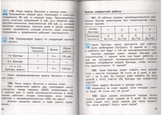 178. Реши задачу. Вычисли и запиши ответ.
Предприятие каждый день сбрасывает в очистные
сооружения 80 куб. м грязной воды. Производитель­
ность очистных сооружений 3 куб. м/ч. Имеется ещё
бассейн-накопитель вместимостью 320 куб. м, который
заполнен наполовину. Сколько дней в таком режиме
сможет проработать станция очистки, если очистные
сооружения и предприятие работают круглосуточно.
179. Сформулируй задачу по следующей краткой
записи.
Производи­
тельность
Время
Объём
работы
1 -я бригада ? 5ч 135 дет.
2-я бригада ? — —
1-я и 2-я
бригады вместе
? Зч 150 дет.
Реши сформулированную задачу. Вычисли и запи­
ши ответ.
180. Реши задачу. Вычисли и запиши ответ.
При совместной работе две типографии могут
отпечатать тираж журнала 20000 экземпляров за
4 рабочих дня. С какой производительностью в этом
случае работает вторая типография, если первая
работает с производительностью 3000 экз./день?
Запиши решение задачи в виде одного выра­
жения.
56
Время совм естной работы
181. В таблице указаны производительности раз
личных бригад каменщиков при строительстве одно
Iипных зданий.
Номер
бригады
1 2 3 4
Производи­ 4 6 6 3
тельность зд./год зд./год зд./год зд./год
Какие бригады нужно пригласить для работы,
с5Э-1 если необходимо построить 12 зданий за 1 год,
а работать они будут с той же производительностью?
Сколько месяцев нужно каждой бригаде для
строительства 1 здания, если она будет работать с
гой же постоянной производительностью? Сколько
времени потребуется каждой бригаде, чтобы постро­
ить самостоятельно 12 зданий?
182. Одна бригада может собрать весь урожай
ягод с участка площадью 48 соток за 6 дней, а дру
гая — за 3 дня. За сколько дней собрали бы весь
урожай с этого участка обе бригады при совместной
работе?
Реши задачу. Вычисли и запиши ответ.
Изменится ли ответ задачи, если площадь учао
ка будет 24 сотки или 18 соток?
183. Одна корова костромской породы може!
съесть данный запас кормов за 6 дней. За сколько
дней съедят этот запас кормов две такие коровы?
Гри такие коровы? Шесть таких коров?
57
 