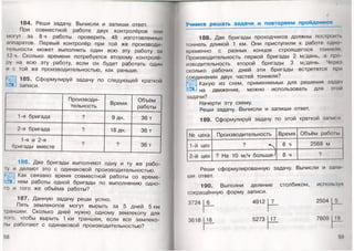 184. Реши задачу. Вычисли и запиши ответ.
При совместной работе двух контролёров они
могут за 8 ч работы проверить 48 изготовленных
аппаратов. Первый контролёр при той же производи­
тельности может выполнить один всю эту работу за
12 ч. Сколько времени потребуется второму контролё­
ру на всю эту работу, если он будет работать один
и с той же производительностью, как раньше.
185. Сформулируй задачу по следующей краткой
записи.
Производи­
тельность
Время
Объём
работы
1 -я бригада ? 9 дн. 36 т
2-я бригада ? 18 дн. 36 т
1-я и 2-я
бригады вместе
? ? 36 т
186. Две бригады выполняют одну и ту же рабо­
ту и делают это с одинаковой производительностью.
Как связано время совместной работы со време-
1?ц нем работы одной бригады по выполнению одно­
го и того же объёма работы?
187. Данную задачу реши устно.
Пять землекопов могут вырыть за 5 дней 5 км
траншей. Сколько дней нужно одному землекопу для
того, чтобы вырыть 1 км траншеи, если все землеко­
пы работают с одинаковой производительностью?
58
Учимся решать задачи и повторяем пройденное
/
188. Две бригады проходчиков должны построй п.
тоннель длиной 1 км. Они приступили к работе одно
временно с разных концов строящегося тоннеля
Производительность первой бригады 2 м/день, а про
изводительность второй бригады 3 м/день. Через
сколько рабочих дней эти бригады встретятся при
соединении двух частей тоннеля?
Какую из схем, применяемых для решения задач
на движение, можно использовать для этой
задачи?
Начерти эту схему.
Реши задачу. Вычисли и запиши ответ.
189. Сформулируй задачу по этой краткой записи
N2 цеха Производительность Время Объём работы
1 -й цех
? ^
8 ч 2568 м
2-й цех ? На 10 м/ч больше^ 8 ч ?
Реши сформулированную задачу. Вычисли и зами
ши ответ.
190. Выполни деление столбиком, используя
сокращённую форму записи.
3724 6 4912 7 2504
3618 18 5273 17 7609
59 '
 