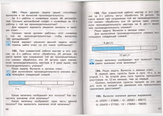 191. Реши данную задачу двумя способами:
вычисляя и не вычисляя производительность.
За 3 ч работы с конвейера сошло 48 автомоби­
лей. Сколько автомобилей сойдёт с конвейера за 12 ч
работы с той же производительностью?
Для каждого варианта решения вычисли и запи­
ши ответ.
Сколько часов должен работать этот конвейер
с той же производительностью, чтобы выпустить
160 автомобилей?
Какой вариант решения данной задачи может
помочь найти ответ на это новое требование?
192. При совместной работе мастер и его уче­
ник за 2 ч работы могут обработать 24 детали. За
какое время при сохранении той же производительно­
сти сможет обработать эти 24 детали один ученик,
если производительность мастера в 3 раза выше, чем
производительность ученика?
Реши задачу. Вычисли и запиши ответ.
Для вычисления производительности ученика вос­
пользуйся следующей схемой.
1 ч. Зч.
Какую величину изображает вся полоска? Как вы­
числить значение этой величины?
Какую величину изображает одна часть данной
полоски? Как вычислить значение этой величины?
60
193. При совместной работе мастер и его учо
ник за 2 ч работы могут обработать 24 детали. 3.1
какое время при сохранении той же производительно
сти сможет обработать эти 24 детали один ученик,
если производительность мастера на 6 дет./ч выше,
чем производительность ученика?
Реши задачу. Вычисли и запиши ответ.
Для вычисления производительности ученика вое
пользуйся следующей схемой.
6 дет./ч
Т®] Какую величину изображает вся полоска? Чему
равно значение этой величины?
194. Реши задачу. Вычисли и запиши ответ.
В первый день туристы были в пути 10 ч, а но
второй 7 ч. За второй день пути туристы преодолели
расстояние на 12 км меньше, чем за первый.
Сколько километров туристы прошли за эти дни
дня, если за каждый час движения они преодолевали
одинаковое расстояние?
195. Вычисли значения данных выражений.
а) (25241 + 37889) • 12: (69581 - 69577)
б) (35472 + 27792): 12 • (78953 - 78929)
61
 