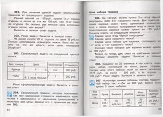 201. При решении данной задачи воспользуйся
правилом из предыдущего задания.
Ранней весной за 150 руб. купили 3 кг свежих
огурцов, а летом за эти же 150руб. уже 15 кг таких
же огурцов. Во сколько раз меньше цена купленных
огурцов летом, чем весной?
Вычисли и запиши ответ задачи.
202. Реши задачу. Вычисли и запиши ответ.
На рынке купили 20 кг огурцов по цене 15 руб./кг.
Сколько килограммов помидоров можно было бы ку­
пить на эти же деньги, если цена помидоров
30 руб./кг?
203. Сформулируй задачу по следующей краткой
записи.
Вид товара Цена Количество Стоимость
Курица ? ^ . 4 кг 300 руб.
Рыба
?
В 2 раза больше ? 300 руб.
Реши сформулированную задачу. Вычисли и запи­
ши ответ.
'Щ З 204. Сформулируй правило, которое показывает,
ЗУи как при одинаковой стоимости изменяется коли­
чество в зависимости от увеличения (уменьшения) в
несколько раз цены. Сравни его с правилом из зада­
ния 200.
64
Цена набора товаров
205. На 120 руб. можно купить Зкг ягод чёрной
смородины либо 6 кг сахарного песка. Для приготоп
ления варенья нужно взять одинаковое количесшо
ягод и песка. Сколько килограммов ягод и песка для
приготовления варенья можно купить на 120 руб '1
Сначала ответь на следующие вопросы.
Какова цена ягод чёрной смородины?
а Какова цена сахарного песка?
Какова цена набора для варенья, состоящего им
1 кг ягод и 1 кг сахарного песка?
Сколько таких наборов для варенья можно купи п.
на 120 руб.?
Можно ли теперь дать ответ на требование задачи?
Запиши решение задачи. Вычисли и запиши
ответ.
206. Каждому из 25 учеников 4 «А» класса пода
рили набор, состоящий из книги, ручки, тетради
Какова цена этого набора, если за книги заплатили
2575 руб., за ручки — 250 руб., а за тетради
500 руб.? Реши задачу. Вычисли и запиши ответ.
207. Используя данные таблицы, составь подароч
ный набор так, чтобы на 800 руб. можно было
купить 5 таких наборов.
Вид
това­
ра
Ручка Блокнот Альбом
Фло­
мастер
Коробка
каранда
шей
Цена
15
руб./
шт.
35
руб./шт.
80
руб./
шт.
20
руб./
шт.
25 руб./
кор.
65'
 