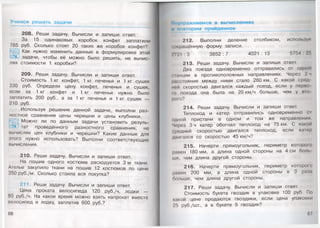 Учим ся реш ать задачи
208. Реши задачу. Вычисли и запиши ответ.
За 15 одинаковых коробок конфет заплатили
765 руб. Сколько стоят 20 таких же коробок конфет?
Как нужно изменить данные в формулировке этой
задачи, чтобы её можно было решить, не вычис­
ляя стоимости 1 коробки?
209. Реши задачу. Вычисли и запиши ответ.
Стоимость 1 кг конфет, 1 кг печенья и 1 кг сушек
330 руб. Определи цену конфет, печенья и сушек,
если за 1 кг конфет и 1 кг печенья нужно было
заплатить 200 руб., а за 1 кг печенья и 1 кг сушек —
210 руб.
Используя решение данной задачи, выполни раз­
ностное сравнение цены черешни и цены клубники.
Можно ли по данным задачи установить резуль­
тат проведённого разностного сравнения, не
вычисляя цен клубники и черешни? Какие данные для
этого нужно использовать? Выполни соответствующие
вычисления.
210. Реши задачу. Вычисли и запиши ответ.
На пошив одного костюма расходуется 3 м ткани.
Ателье закупило ткани на пошив 12 костюмов по цене
350 руб./м. Сколько стоила вся покупка?
211. Реши задачу. Вычисли и запиши ответ.
Цена проката велосипеда 120 руб./ч, лодки —
80 руб./ч. На какое время можно взять напрокат вместе
велосипед и лодку, заплатив 600 руб.?
66
’праж няем ся в вы числениях
овторим пройд енное
212. Выполни деление столбиком, используя
мжращённую форму записи.
.7 2 1 :3 3852:7 4021:13 5754 : 2!>
213. Реши задачу. Вычисли и запиши ответ.
Два поезда одновременно отправились от одной
•аанции в противоположных направлениях. Через 2 ч
расстояние между ними стало 280 км. С какой сред
ной скоростью двигался каждый поезд, если у перво
ю поезда она была на 20 км/ч больше, чем у ню-
рого?
214. Реши задачу. Вычисли и запиши ответ.
Теплоход и катер отправились одновременно 01
одной пристани в одном и том же направлении.
Через Зч катер обогнал теплоход на 75км. С какой
средней скоростью двигался теплоход, если каюр
двигался со скоростью 45 км/ч?
215. Начерти прямоугольник, периметр которою
равен 180 мм, а длина одной стороны на 4 см боль
ше, чем длина другой стороны.
216. Начерти прямоугольник, периметр которою
равен 200 мм, а длина одной стороны в 3 раза
больше, чем длина другой стороны.
217. Реши задачу. Вычисли и запиши ответ.
Стоимость букета гвоздик в упаковке 100 руб. По
какой цене продаются гвоздики, если цена упаковки
25 руб./шт., а в букете 5 гвоздик?
67
 