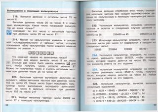 Вычисления с помощ ью калькулятора
218. Выполни деление с остатком числа 25 на
число 8.
Выполни деление числа 25 на число 8 с помо­
щью калькулятора. Какое число показывает калькуля­
тор до знака «точка»?
Совпадает ли это число с неполным частным
при делении числа 25 на число 8?
219. Нажми на калькуляторе клавиши в указан­
ной последовательности и запиши числа, которые
показывает табло калькулятора после каждого нажатия
клавиши со знаком = .
Что означает каждое из записанных чисел?
Сколько раз можно вычесть число 8 из
25? Сколько раз нужно было нажать клавишу [=
того, чтобы получить число, которое меньше 8?
Можно ли полученное число 3 считать неполным част­
ным при делении числа 25 на число 8?
220. Выполняя кратные вычитания делителя из
делимого, найди неполное частное при делении числа
153 на число 2 1 . Какое число будет показывать каль­
кулятор после выполнения последнего вычитания?
Будет ли число 6 являться остатком при делении
числа 153 на число 21?
221. Найди неполное частное числа 45689 на
число 17 с помощью калькулятора.
мела
I для
Выполни деление столбиком этих чисел, опредо
пня неполное частное при каждом промежуточном до
ионии по полученному с помощью калькулятора немом
ному частному.
222. Используя калькулятор, определи неполное
чао гное и остаток в следующих случаях деления <
остатком.
'.68972 на 36 256489 на 45 235879 на 83
223. Используя калькулятор, определи, какое паи
оольшее число раз число 47 содержится в каждом ич
следующих чисел.
25835 378964 128961 367891
224. Используя калькулятор, определи, на скот,
ко нужно уменьшить число 387921, чтобы получим,
число, которое нацело делится на число 95. Найди
||)и варианта ответа на это задание.
225. Используя калькулятор, определи, на сколе
ко нужно увеличить число 258317, чтобы получим,
число, которое нацело делится на число 85. Найди
||)и варианта ответа на это задание.
226. Используя калькулятор, вычисли значения
<ледующих выражений.
а) (14921 + 18845) • (984381 - 984357) : 12
б) (876318 - 876290) • (21253 + 13987): 14
в) (42375 + 13815):(975816 - 975801) • 45
г) (72972 + 54612) : (864259 - 864241) • 36
69
 