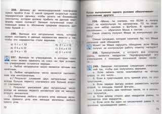 235. Дачнику до железнодорожной платформы
нужно пройти 2 км. С какой средней скоростью нужно
передвигаться дачнику, чтобы успеть на ближайшую
электричку, которая должна прибыть на данную плат­
форму через полчаса? Запиши полученный ответ с
помощью знака >, обозначив среднюю скорость дач­
ника буквой V. 1
236. Выпиши все натуральные числа, которые
можно поставить в данные неравенства вместо х так,
чтобы эти неравенства стали верными. ы
а) 0 < х < 10 б) 3 < х )'•
в) 0 < х < 10 г) 3 < х < 13
д) 0 < х < 10 е) 3 < х < 13
© I 237. Выпиши те утверждения, в которых союз
«или» можно заменить на союз «и» при условии,
что утверждение останется верным.
а. Любое натуральное число является чётным или
нечётным.
б. Любое натуральное число является однознач­
ным или многозначным.
в./Результат сложения двух натуральных чисел
всегда больше первого слагаемого или больше второ­
го слагаемого.
г. Результат умножения двух натуральных чисел
всегда не меньше первого множителя или не меньше
второго множителя.
, д. Величина любого острого угла меньше вели­
чины прямого угла или меньше величины любого
тупого угла.
кщда выполнение одного условия обеспечивает
ш.шолнение д ругого_________________________________
238. «Маша, ты сказала, что ЕСЛИ я получу
1141ь” за контрольную по математике, ТО ты пода
ришь мне набор наклеек о футболе. Я пришёл за
наклейками», — обратился Миша к сестре.
Какую отметку получил Миша за контрольную ра
боту?
Опиши ситуацию, которая означала бы, что Маша
нарушила своё обещание.
Может ли Маша нарушить обещание, если Миша
• получит за контрольную работу отметку «четыре»?
239. Прямоугольник, у которого все стороны
равны, является квадратом. Переформулируй это
ушерждение с помощью логической связки «если..,
ю...».
240. Заверши построение следующих утвержде
ний так, чтобы они получились верными.
а. Если запись числа оканчивается на чётную
цифру, то это число...
б. Если в треугольнике есть прямой угол, то Эдн
Iреугольник...
в. Если первую фигуру можно разместить внутри
шорой, то площадь первой фигуры...
г. Если сложить два нечётных числа, то в резулн
юте получится...
д. Если длины сторон двух квадратов равны, го
периметры этих квадратов...
е. Если хотя бы один из множителей равен 0, го
шачение произведения равно...
73 '
 