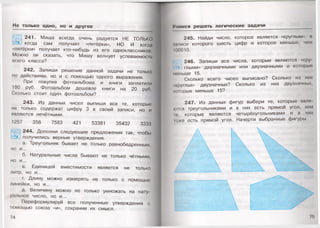 Не только одно, но и другое
241. Миша всегда очень радуется НЕ ТОЛЬКО
когда сам получает «пятёрки», НО И когда
«пятёрки» получает кто-нибудь из его одноклассников.
Можно ли сказать, что Мишу волнует успеваемость
всего класса?
242. Запиши решение данной задачи не только
по действиям, но и с помощью одного выражения.
При покупке фотоальбома и книги заплатили
180 руб. Фотоальбом дешевле книги на 20 руб.
Сколько стоит один фотоальбом?
243. Из данных чисел выпиши все те, которые;
не только содержат цифру 3 в своей записи, но и
являются нечётными.
1257 356 7583 421 53381 35432 3333
244. Дополни следующие предложения так, чтобы
получились верные утверждения.
а. Треугольник бывает не только равнобедренным,
но и...
б. Натуральные числа бывают не только чётными,
но и...
в. Единицей вместимости является не только
литр, но и...
г. Длину можно измерять не только с помощью
линейки, но и...
д. Величину можно не только умножать на нату­
ральное число, но и...
Переформулируй все полученные утверждения с
помощью союза «и», сохранив их смысл.
74
Учимся решать логические задачи
245. Найди число, которое является «круглым», и
ыииси которого шесть цифр и которое меньше, чем
100010.
246. Запиши все числа, которые являются «кру
глыми» двузначными или двузначными и которые
меньше 15.
Сколько всего чисел выписано? Сколько из ник
нруглых» двузначных? Сколько из них двузначных,
миорые меньше 15?
247. Из данных фигур выбери те, которые явля
и»гея треугольниками и в них есть прямой угол, или
и', которые являются четырёхугольниками и в них
1оже есть прямой угол. Начерти выбранные фигуры.
 