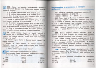 248. Какие из данных утверждений являются
верными? Докажи это. Перепиши верные утверж­
дения в тетрадь. Я
а. В любом треугольнике есть острый угол.
б. В любом треугольнике есть прямой угол.
в. Если в треугольнике есть прямой угол, то это1
треугольник является прямоугольным.
г. Если в треугольнике есть острый угол, то этот
треугольник является остроугольным.
д. В любом четырёхугольнике есть острый угол.
е. Если в четырёхугольнике есть прямой угол, то
этот четырёхугольник является прямоугольником.
ж. Если в четырёхугольнике все углы прямые, то
этот четырёхугольник является прямоугольником.
249. Коля всегда сидит за одной партой с
Витей или с Серёжей. Могут ли Витя и Серёжа
сидеть за одной партой, если все три мальчика
пришли на урок?
В каком случае Витя и Серёжа могут сидеть за
одной партой?
Может ли Петя сидеть за одной партой с
Серёжей, если на уроке присутствуют все четверо
названных мальчиков?
С кем в этом случае сидит Коля?
Ц р ] 250. Разгадайте арифметические ребусы.
Одинаковые буквы обозначают одинаковые цифры,
а разные буквы — разные цифры.
ТРИ _ АБББ СТОЛ
ТРИ А СТУЛ
ДЫРА ВВВ КЛАСС
76
Поупражняемся в вычислениях и повторим
пройденное _______________________ ______
251. Вычисли значения следующих выражений.
(236589 + 348967) - 361215 : 45
(452369-450864) • 16 - 23418 : 18
252. Реши задачу. Вычисли и запиши ответ.
Площадь первого земельного участка 2538 кв. м,
•по на 315 кв.м меньше, чем площадь второго уча<;|
ы, и в 3 раза больше, чем площадь третьего. Чему
раина площадь всех трёх участков?
253. Начерти прямоугольник, у которого одна
| трона в 4 раза больше и на 75 мм больше, чем
другая.
254. Длина стороны одного квадрата 8 см, а
другого — в 3 раза больше. Во сколько раз площадь
шорого квадрата больше, чем площадь первого?
255. Длины сторон первого прямоугольника 2 см
и 112 см, второго — 21 см и 21 см. Вычисли пери
мегр и площадь каждого прямоугольника. У какою
из прямоугольников периметр больше: у первого или
у второго? Площадь какого прямоугольника больше:
первого или второго?
256. Построй два таких прямоугольника, чтобы
периметр первого был больше, чем периметр второю,
а площадь первого была меньше, чем площадь вто­
рого.
257. Выполни деление столбиком для следующих
пар чисел.
853 и 7 654 и 8 2783 и 5
527 и 12 327 и 32 2851 и 29
77 '
 