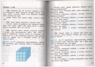 Квадрат и куб
258. Изобрази куб. Из скольких квадратов состо
ит поверхность куба? Вычисли площадь одной грани
куба, ребро которого равно 2 см. Вычисли площадь
всей поверхности куба.
Найди объём куба, длина ребра которого равна
2 см.
259. Реши задачу. Вычисли и запиши ответ.
Сколько краски потребуется для покраски модели
куба, если длина ребра куба равна 50 см, а расход
краски составляет 100 г на 1 кв. м?
260. Мастеру нужно сделать открытый аквариум
в форме куба вместимостью 1000 л. Для этого ом
взял 5 квадратных листов стекла со стороной 1 м.
Получится ли у него аквариум заданной вместимости,
если он сделает дно и боковые стенки из этих
листов стекла?
Ш261. Из 27 одинаковых нераскрашенных кубиком
составили один большой кубик и покрасили всо
его грани.
78
Сколько всего граней маленьких кубиков оката
мись раскрашенными?
После этого большой кубик снова разложили на
м.ыенькие кубики.
Сколько получилось кубиков, которые остались
|мч>аскрашенными?
Сколько получилось кубиков, у которых раскраше
на только одна грань?
Сколько получилось кубиков, у которых раскрашг
мы ровно две грани?
Сколько получилось кубиков, у которых раскраше
мы ровно три грани?
Есть ли кубики, у которых раскрашено болом
) Iи>х граней?
262. Каждое ребро на модели куба нужно рас
красить своим цветом. Сколько для этого пот ре
Оуется цветов?
Из 27 одинаковых нераскрашенных кубиком
составили один большой кубик, как в 261 зада
мии, и покрасили все его рёбра.
После этого большой кубик разложили на малень
•■ие кубики.
Сколько получилось кубиков, у которых ни одно
робро не раскрашено?
Сколько получилось кубиков, у которых раскраше­
но только одно ребро?
Сколько получилось кубиков, у которых раскраше
но три ребра?
Есть ли кубики, у которых раскрашено два ребра
ими более трёх рёбер?
79
 