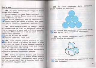 Круг и шар
264. На какую геометрическую фигуру по форма
похожа наша планета?
Почему говорят, что наша Земля «круглая»?
Покажи на глобусе Земли, какие круги (окружно­
сти) изображены на нём?
Все ли они одинаковые? Как они называются?
Какую фигуру мы увидим в разрезе, если разре­
жем шар по плоскости, проходящей через центр?
265. Миша «путешествовал» по глобусу. Сначала
он переместился на 5 см по меридиану, потом на
4 см по параллели, а далее ещё на 5 см по меридиа
ну. В итоге Миша оказался в той же самой точке, иа
которой начал движение.
Что это за точка на глобусе?
Сколько существует таких точек?
266. Белый медведь сначала прошёл 5 км стро­
го на юг, потом 4 км строго на восток, а далее
5 км строго на север. В итоге медведь оказался и
том же самом месте, из которого начал своё путеше
ствие. Как называется это место?
Для ответа на поставленный вопрос воспользуйся
результатом решения предыдущего задания.
267. Можно ли сделать ёмкость для хранения
жидкости в форме шара? А в форме круга? Почему?
Как называется отрезок, соединяющий центр круга и
точку на границе круга? Как ты думаешь, какой отре
зок называется радиусом шара?
80
268. Из шести одинаковых кругов составлена
фшура, похожая на треугольник.
269. Из четырёх одинаковых шаров составлена
|>игура, похожая на пирамиду*.
ш
соста-
Из скольких ещё одинаковых кругов можно соста­
вить фигуру, также похожую на треугольник?
Из скольких ещё одинаковых шаров можно
вить «пирамиду»?
81
 