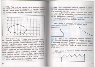 278. Подсчитай на рисунке число клеточек палет
ки, которые полностью находятся в границе данной
фигуры. После этого подсчитай число клеточек пало1
ки, которые только частично находятся в этой границе
Чему равна общая площадь всех клеточек палег
ки, которые полностью находятся в границе данной
фигуры, если площадь одной клеточки равна 1 кв. см?
Чему приблизительно равна общая площадь всех
клеточек палетки, которые только частично находятся
в границе данной фигуры? При ответе на этот вопрос
следует опираться на предположение, что для каждой
такой клеточки можно подобрать другую клеточку
таким образом, что в паре они будут представлять
часть площади фигуры, которая приблизительно равна
площади одной полной клетки, то есть 1 кв. см.
Сформулируй правило, которым нужно пользо­
ваться для решения таких заданий.
86
279. При измерении площади фигуры с помо-
^ щью палетки Маша насчитала 15 полных клеточек
п 12 неполных клеточек.
Чему приблизительно равна площадь этой фи1у
1>ы, если для её нахождения воспользоваться праии
пом из предыдущего задания?
Попробуй начертить фигуру, которая состой! из
I!) полных клеточек и 12 неполных клеточек.
280. Найди с помощью палетки, чему приблияи
юльно равна площадь каждой из данных фигур.
281. Миша при измерении площади фигуры с
помощью палетки насчитал 12 полных клеточек и
9 неполных клеточек. Правильно ли поступил Мит. г
решив, что площадь фигуры приблизительно равна
16 кв. см? Какой ещё ответ в этом случае можно
было дать?
282. Измерь с помощью палетки площадь следу
ющей фигуры.
87'
 