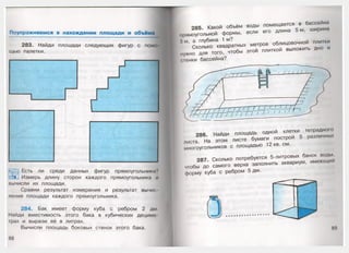 Поупражняемся в нахождении площади и объёма
283. Найди площади следующих фигур с помо­
щью палетки.
‘•уЩ| Есть ли среди данных фигур прямоугольники?
Измерь длину сторон каждого прямоугольника и
вычисли их площади.
Сравни результат измерения и результат вычис­
ления площади каждого прямоугольника.
284. Бак имеет форму куба с ребром 2 дм
Найди вместимость этого бака в кубических дециме
трах и вырази её в литрах.
Вычисли площадь боковых стенок этого бака.
285. Какой объём воды помещается в бассейне
прямоугольной формы, если его длина 5 м, ширина
(м, а глубина 1 м?
Сколько квадратных метров облицовочной плитки
нужно для того, чтобы этой плиткой выложить дно и
сгенки бассейна?
286. Найди площадь одной клетки тетрадною
листа. На этом листе бумаги построй 5 различных
многоугольников с площадью 12 кв. см.
287. Сколько потребуется 5-литровых банок воды,
чтобы до самого верха заполнить аквариум, имеющий
форму куба с ребром 5 дм.
 