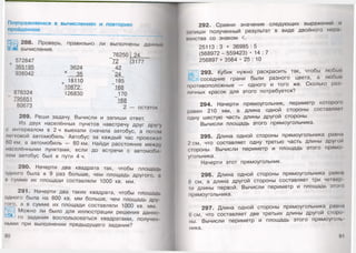 Поупражняемся в вычислениях и повторим
пройденное
288. Проверь, правильно ли
вычисления.
выполнены дат 11.м»
572847
365195
938042
876324
795651
80673
3624
х 35
. 18110
10872
126830
76250
"72
42
24
_185
168
170
168
2
24
3177
— остаток
289. Реши задачу. Вычисли и запиши ответ.
Из двух населённых пунктов навстречу друг дру|у
с интервалом в 2 ч выехали сначала автобус, а потом
легковой автомобиль. Автобус за каждый час проезжал
60 км, а автомобиль — 80 км. Найди расстояние между
населёнными пунктами, если до встречи с автомоби
лем автобус был в пути 4 ч.
290. Начерти два квадрата так, чтобы площадь
одного была в 9 раз больше, чем площадь другого, а
н сумме их площади составляли 1000 кв. мм.
291. Начерти два таких квадрата, чтобы площадь
одного была на 800 кв. мм больше, чем площадь дру­
гого, а в сумме их площади составляли 1000 кв. мм.
Можно ли было для иллюстрации решения данно­
го задания воспользоваться квадратами, получен
ными при выполнении предыдущего задания?
90
292. Сравни значения следующих выражений и
запиши полученный результат в виде двойного нера
ионства со знаком <.
25113 : 3 + 36985 : 5
(568972 - 559423) - 1 4 : 7
256897 + 3564 • 25 : 10
293. Кубик нужно раскрасить так, чтобы любые
соседние грани были разного цвета, а любые
противоположные — одного и того же. Сколько раз
личных красок для этого потребуется?
294. Начерти прямоугольник, периметр которою
равен 210 мм, а длина одной стороны составляем
одну шестую часть длины другой стороны.
Вычисли площадь этого прямоугольника.
295. Длина одной стороны прямоугольника равно
2 см, что составляет одну третью часть длины друюй
стороны. Вычисли периметр и площадь этого прямо
угольника.
Начерти этот прямоугольник.
296. Длина одной стороны прямоугольника равно
8 см, а длина другой стороны составляет три четвер
ги длины первой. Вычисли периметр и площадь этою
прямоугольника.
297. Длина одной стороны прямоугольника равно
6 см, что составляет две третьих длины другой сторо
ны. Вычисли периметр и площадь этого прямоуголь
ника.
91
 