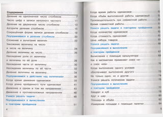 Содержание
Деление на однозначное число столбиком.....................7
Число цифр в записи неполного частного ................. 11
Деление на двузначное число столбиком..................... 13
Алгоритм деления столбиком...........................................15
Сокращённая форма записи деления столбиком . . . . 18
Поупражняемся в делении столбиком...........................20
Сложение и вычитание величин.................................... 22
Умножение величины на число
и числа на величину ......................................................... 24
Деление величины на число............................................ 26
Нахождение доли от величины
и величины по её доле...................................................28
Нахождение части от величины.....................................30
Нахождение величины по её части.................................32
Деление величины на величину.....................................34
Поупражняемся в действиях над величинами............. 36
Когда время движения одинаковое.................................39
Когда длина пройденного пути одинаковая.................41
Движение в одном и том же направлении.................43
Движение в противоположных направлениях...............46
Учимся решать задачи.......................................................48
Поупражняемся в вычислениях
и повторим пройденное................................................... 51
4
Когда время работы одинаковое ...................................
Когда объём выполненной работы одинаковый..........
Производительность при совместной работе..............
Время совместной работы ...............................................
Учимся решать задачи и повторяем пройденное
Когда количество одинаковое .........................................
Когда стоимость одинаковая..........................................
Цена набора товаров.........................................................
Учимся решать задачи.......................................................
Поупражняемся в вычислениях
и повторим пройденное.....................................................
Вычисления с помощью калькулятора.........................
Как в математике применяют союз «и»
и союз «или» ......................................................................
Когда выполнение одного условия
обеспечивает выполнение другого ...............................
Не только одно, но и другое.........................................
Учимся решать логические задачи...............................
Поупражняемся в вычислениях
и повторим пройденное.....................................................
Квадрат и куб ....................................................................
Круг и шар........................................................................
Площадь и объём.............................................................
Измерение площади с помощью палетки..................
 