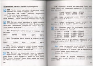 Натуральные числа и число О (повторение)
323. Назови самое маленькое натуральное число.
Является ли число 0 натуральным?
Существует ли самое большое натуральное
число? Как это можно доказать?
Какое самое большое натуральное число ты мо­
жешь назвать? Сколько «значным» является это число?
324. Запиши самое маленькое и самое большое
из пятизначных натуральных чисел. Сколько всего
существует пятизначных натуральных чисел? Как это
число можно вычислить?
325. Следующие числа запиши в порядке воз­
растания.
23654 687369 96542 142578 68736
326. Следующие числа запиши в порядке убыва­
ния.
389621 125369 96547 857931 84635
327. Назови натуральное число, которое находит­
ся между числами 458963 и 458961. Запиши ответ с
помощью верного двойного неравенства.
328. Запиши все возможные числа с помощью
перестановки цифр в записи числа 123. Сколько
таких чисел у тебя получилось? Какое из этих чисел
будет самым большим? Каких чисел среди них боль­
ше: чётных или нечётных?
100
|.'0. Определи, чётным или нечётным будет зна
Инин) Н1ЖДОГО из следующих выражений, не вычисляя
ежи жпчений.
(256897 + 23569) - (24563 + 57864)
(65342 + 75891) • (87562 + 56483)
:»:ю. Найди натуральное число, которое делится
нацело па числа 2, 3 и 5.
331. Найди натуральное число, которое мри
делении на 2, 3 и 5 даёт в остатке число 1.
|* 1 332. Значение какого из следующих выражении
||]р нпльзя вычислить? Почему?
и) (253471 + 325834) + (378964 - 378964)
0) (253471 + 325834) - (378964 - 378964)
и) (253471 +325834) • (378964-378964)
1) (253471 + 325834):(378964 - 378964)
Значение какого из оставшихся выражений легко
можно нычислить устно? Запиши это выражение и ого
лишение.
333. Найди натуральное число, которое является
нмIишачным и в котором число единиц в каждом
• и»«дующем разряде на 2 больше, чем в предыдущем
Сколько таких чисел существует?
Запиши эти числа.
334. Составь и запиши выражение, которое
• одержит все четыре действия и значение которою
ринно 1000.
101
 