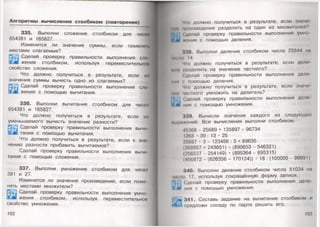 Алгоритмы вычисления столбиком (повторение)
335. Выполни сложение столбиком для чисел
654381 и 165827.
Изменится ли значение суммы, если поменян,
местами слагаемые?
Сделай проверку правильности выполнения ело
жения столбиком, используя переместительное
свойство сложения. 1
Что должно получиться в результате, если ил
значения суммы вычесть одно из слагаемых?
53|73 Сделай проверку правильности выполнения сло-
ьлй жения с помощью вычитания.
336. Выполни вычитание столбиком для чисел
654381 и 165827.
Что должно получиться в результате, если из
уменьшаемого вычесть значение разности?
Сделай проверку правильности выполнения вычи­
тания с помощью вычитания.
Что должно получиться в результате, если к зна­
чению разности прибавить вычитаемое?
Сделай проверку правильности выполнения вычи­
тания с помощью сложения.
337. Выполни умножение столбиком для чисел
381 и 27.
Изменится ли значение произведения, если поме­
нять местами множители?
Сделай проверку правильности выполнения умно­
жения столбиком, используя переместительное
свойство умножения.
102
Чн) должно получиться в результате, если значе
и* роизведения разделить на один из множителей?
Яд. Сделай проверку правильности выполнения умно-
1 6 1 м-ния с помощью деления.
338. Выполни деление столбиком числа 25844 на
1И1 мо 14.
Что должно получиться в результате, если дели
мни разделить на значение частного?
Сделай проверку правильности выполнения дело-
мии ' помощью деления.
Что должно получиться в результате, если значе­
нии частного умножить на делитель?
|Чк1 Сделай проверку правильности выполнения деле
V б'1 нич с помощью умножения.
339. Вычисли значение каждого из следующих
М1,1|-копий. Все вычисления выполни столбиком.
45368 - 25689 + 135897 - 96734
1268 • 39 : 13 • 25
25687 - 3 - 123456 : 3 + 89635
(368957 + 243651) - (890653 - 546321)
(256537 - 254149) • (895364 - 895315)
(456872 - (626356 - 170124)) • 18 : (100000 - 99991)
340. Выполни деление столбиком числа 51034 на
ии мо 17, используя сокращённую форму записи.
П)',. | Сделай проверку правильности выполнения деле
* * иия с помощью умножения.
> 341. Составь задание на вычитание столбиком и
^ ' предложи соседу по парте решить его.
103 ,
 