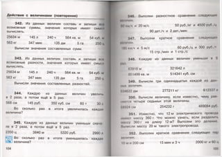 Действия с величинами (повторение)
342. Из данных величин составь и запиши все
возможные суммы, значения которых имеет смысл
вычислять.
25634 м 145 л 240 ч 564 кв. м 54 куб. м
563 кг 347 мин 135 дм 5 га 250 ц
Вычисли значения составленных сумм.
343. Из данных величин составь и запиши всо
возможные разности, значения которых имеет смысл
вычислять.
25634 м 145 л 240 ч 564 кв. м 54 куб. м
563 кг 347 мин 135 дм 5 га 250 ц
Вычисли значения составленных разностей.
344. Каждую из данных величин увеличь
в 2 раза, а потом ещё в 5 раз.
568 см 145руб. 350 куб. см 60 т 30 с
Во сколько раз в итоге увеличилась каждая
величина?
345. Каждую из данных величин уменьши снача­
ла в 2 раза, а потом ещё в 5 раз.
2350 ц 3840 м 5320 руб. 2990 л
Во сколько раз в итоге уменьшилась каждая
с. а величина?
104
346. Выполни разностное сравнение следующих
ЙМЛИЧИН.
по км/ч и 20 м/с 50 руб./кг и 4500 руб./ц
90 дет./ч и 2 дет./мин
347.Выполни кратное сравнение следующих
миличин.
ПК) км/ч и 5 м/с 60 руб./ц и 300 руб./|
15 стр./мин и 1 стр./с
348. Каждую из данных величин уменьши в 9
IИ) I
63918 м 321642 л
851499 кв. м 514341 куб. см
349. Вычисли три одиннадцатых каждой из дан
мы" величин.
'•14622 дм 277211 кг 612337 л
350. Вычисли величину, если известно, чему рай
ниегея четыре седьмых этой величины.
118924 см 254232 г 489084 руб.
351. Известно, что 12 м электрического провода
т ю к и массу 360 г. Что можно узнать, если разделим,
массу 360 г на длину 12 м? Выполни это деление
Иычиели массу 20 м такого электропровода.
352. Выполни кратное сравнение следующих пар
величин.
К) м и 200 см 15 мин и 3 ч 2000 кг и 60 ц
105'
 
