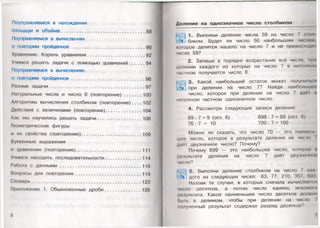 Поупражняемся в нахождении
площади и объёма..............................................................88
Поупражняемся в вычислениях
и повторим пройденное...................................................... 90
Уравнение. Корень уравнения.......................................... 92
Учимся решать задачи с помощью уравнений........... 94
Поупражняемся в вычислениях
и повторим пройденное................................................ 96
Разные задачи......................................................................97
Натуральные числа и число 0 (повторение)............. 100
Алгоритмы вычисления столбиком (повторение). . . . 102
Действия с величинами (повторение)...........................104
Как мы научились решать задачи.................................106
Геометрические фигуры
и их свойства (повторение).............................................109
Буквенные выражения
и уравнения (повторение).................................................111
Учимся находить последовательности...........................114
Работа с данными............................................................ 116
Вопросы для повторения .................................................119
Словарь................................................................................123
Приложение 1. Обыкновенные дроби...........................126
6
Деление на однозначное число столбиком
1. Выполни деление числа 59 на число 7 смол
биком. Будет ли число 56 наибольшим числом.
которое делится нацело на число 7 и не превосходи I
число 59?
2. Запиши в порядке возрастания все числа, мри
делении каждого из которых на число 7 в неполном
частном получается число 8.
3. Какой наибольший остаток может получи и.<и
при делении на число 7? Найди наибольшее
число, которое при делении на число 7 дао! и
неполном частном однозначное число.
4. Рассмотри следующие записи деления:
69 : 7 = 9 (ост. 6) 699 : 7 = 99 (ост. 6)
70 : 7 = 10 700 : 7 = 100
Можно ли сказать, что число 70 — это наймет,
шее число, которое в результате деления на число /
даёт двузначное число? Почему?
Почему 699 — это наибольшее число, которое и
результате деления на число 7 даёт двузначное
число?
( .щ
5. Выполни деление столбиком на число 7 к
дого из следующих чисел: 63, 77, 210, 357, 693
Назови те случаи, в которых сначала вычисляем а
число десятков, а потом число единиц искомою
результата. Какое наименьшее число десятков должно
Оын» в делимом, чтобы при делении на число /
полученный результат содержал разряд десятков?
 