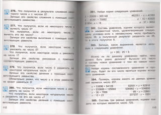 376. Что получится в результате сложения ном»
торого числа а с числом 0? 1
Запиши это свойство сложения с помощью соо1
ветствующего равенства.
377. Что получится, если из некоторого числа н
вычесть число О?
Что получится, если из некоторого числа ч
вычесть это же число? I
Запиши эти свойства вычитания с помощью со(и
ветствующих равенств.
378. Что получится, если некоторое число п
умножить на число О?
Что получится, если некоторое число умножин.
на число 1?
Запиши эти свойства умножения с помощью
соответствующих равенств.
379. Что получится, если число 0 разделить на
некоторое натуральное число а?
Запиши это свойство деления с помощью сос>1
ветствующего равенства.
Обязательно укажи, что число а в этом равенстно
не может равняться О!
380. Что получится, если некоторое число а раз
делить на число 1?
Что получится, если некоторое натуральное число
а разделить на это же число а?
Запиши эти свойства деления с помощью соо1
ветствующих равенств.
381. Найди корни следующих уравнений.
» •;'Г»689 = 365148 462351 - = 42365
•I*>361 = 75892 х • 15 = 42825
МIиг»4 : х = 18 : 37 = 3652
|Г.'| 382. Составь уравнение, корнем которого являю
ся неизвестное число, удовлетворяющее следую
щпму условию: если к неизвестному числу прибавип.
»и< мо 38, а полученный результат разделить на 25,
•о и итоге получится 8.
383. Запиши, какое выражение является дели
мым в следующем уравнении:
(х + 38) : 25 = 8.
Можно ли по данному уравнению найти, чему
должно быть равно делимое? Вычисли это число
и составь новое уравнение с тем же самым неиэ-
мистным.
Найди корень составленного уравнения и про­
верь, будет ли это число являться корнем исход
н о ю уравнения.
384. Проверь, корнем какого из данных уравно
ний является число 237.
.г + 53896 = 54123 82581 + х = 82918
х - 235689 = 125682 536982 - х = 536650
х - 36 = 7956 9 9 - х = 23661
х : 13 = 21 237237 : х = 1001
II Ш
385. Составь три разных уравнения, корнем каж
дою из которых является число 725.
 