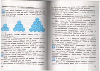 Учимся находить последовательности
386. Миша вырезал 33 одинаковых круга и сии
составлять из них фигуры в форме равносторои
него треугольника (вырежи и ты 15 таких кругов, ОНИ
тебе пригодятся). <
Составляя первую фигуру, Миша взял 1 кру|
и ещё 2 круга.
Составляя вторую фигуру, он взял столько кругом,
сколько для первой фигуры, и ещё 3 круга.
Составляя третью фигуру, он взял столько кругом,
сколько для второй фигуры, и ещё 4 круга.
Сколько кругов потребовалось Мише для состам
ления первой, второй и третьей фигур? Запиши
последовательно эти три числа.
Миша не стал составлять четвёртую фигуру. Ом
знал, что для неё у него не хватит 1 круга.
Сколько кругов потребуется Мише для составле
' щния следующей фигуры?
Если не можешь ответить на вопрос, то сначала
построй четвёртую фигуру из третьей.
Миша, составляя фигуры в форме равносторонне
го треугольника из одинаковых кругов, понял правило,
114
мнорому можно сосчитать число кругов, необходи
мы» для составления любой следующей фигуры.
Получилась очень интересная последовательность,
им кжщая из сумм чисел: (1+2), (1+2+3), (1+2+3-14),
( I »2* 3+4+5), (1+2+3+4+5+6)...
Можешь воспользоваться открытием Миши и найти
1мп< гое и седьмое числа этой последовательности.
387. Числа 5, 10, 25 являются первыми тремя
1И< нами некоторой последовательности. Проверь,
• помощью какого из трёх данных правил получается
индое следующее число этой последовательности:
а) увеличением предыдущего числа на 5;
б) увеличением предыдущего числа в 2 раза;
в) увеличением предыдущего числа в 3 раза и
уменьшением полученного результата на 5.
Вычисли четвёртое число этой последовательности.
388. Числа 1, 3, 5 являются первыми по поряд
•V фемя натуральными числами, которые не делятся
нм 2. Вычисли и запиши четвёртое, пятое и шестое
числа этой последовательности.
; Проверь правильность вычисления. Эти числа
I» не должны делиться на 2 .
Запиши в столбик суммы первого и шестого, вто
р о т и пятого, третьего и четвёртого чисел этой
последовательности. Найди значение каждой суммы
Проверь правильность вычисления. Значения сумм
должны быть равны.
^■'11А чему равно значение суммы всех трёх получен
ных в результате чисел?
Докажи, что полученное число является значением
суммы шести первых чисел этой последовательности.
115
 