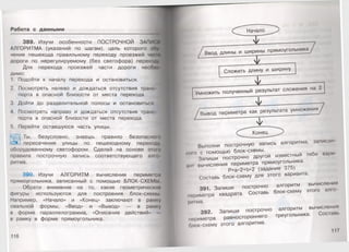 Работа с данными
389. Изучи особенности ПОСТРОЧНОЙ ЗАПИСИ
АЛГОРИТМА (указаний по шагам), цель которого об
чение пешехода правильному переходу проезжей ча
дороги по нерегулируемому (без светофора) перехо
Для перехода проезжей части дороги необ:
димо:
1. Подойти к началу перехода и остановиться.
2. Посмотреть налево и дождаться отсутствия транс
порта в опасной близости от места перехода.
3. Дойти до разделительной полосы и остановиться.
4. Посмотреть направо и дождаться отсутствия транс
порта в опасной близости от места перехода.
5. Перейти оставшуюся часть улицы.
Ты, безусловно, знаешь правило безопасном»
пересечения улицы по пешеходному переходу,
оборудованному светофором. Сделай на основе этою
правила построчную запись соответствующего алм»
ритма.
390. Изучи АЛГОРИТМ вычисления периметра
прямоугольника, записанный с помощью БЛОК-СХЕМ!>1
Обрати внимание на то, какие геометрические
фигуры используются для построения блок-схемы
Например, «Начало» и «Конец» заключают в рамку
овальной формы, «Ввод» и «Вывод» — в рамку
в форме параллелограмма, «Описание действий» —
в рамку в форме прямоугольника.
116
Сложить длину и ширину
Г *
Вывод периметра как результата умножения
ф '
( ^ ^ К о н е ц ^ ^ )
Выполни построчную запись алгоритма, записан
ного с помощью блок-схемы.
Запиши построчно другой известный тебе вари
пнI вычисления периметра прямоугольника.
Р=а*2+Ь*2 (задание 375)
Составь блок-схему для этого варианта.
391. Запиши построчно алгоритм вычисления
периметра квадрата. Составь блок-схему этого алго­
ритма.
392. Запиши построчно алгоритм вычисления
периметра равностороннего треугольника. Сое пни.
Омок-схему этого алгоритма.
 