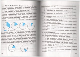 393. В 4 «А» классе 24 ученика. Из них 3 чомо
зека занимаются в изостудии, 4 человека посещайи
секцию гимнастики, 2 человека занимаются бальными
танцами, 8 человек поют в школьном хоре.
Для каждого из перечисленных видов внекл.к <
ных занятий вычисли долю, которую составляет ЧИСЛО
учеников, занимающихся этим видом, от числа всои
учеников класса. Рассмотри круговые диаграммы
и установи, какая диаграмма какому виду внеклассных
занятий соответствует. Составь соответствующую
таблицу. щ
394. За сколько часов часовая стрелка соверши
ел полный оборот по циферблату? А сколько эк»
минут? Какую долю от полного оборота проходи!
часовая стрелка за 1 ч 20 мин? Какие два положении
часовой стрелки на круглом циферблате нужно зафик
сировать (запиши два значения времени), чтобы этот
циферблат можно было рассматривать как круговую
диаграмму, на которой выделена девятая доля круга?
На какой диаграмме выделена девятая доля круга?
118
Допросы для повторения
1. Является ли число 0 натуральным числом?
2. Существует ли наименьшее натуральное число?
Нм ищи его.
3. Существует ли наибольшее натуральное число?
Дим1ЖИ это.
4. На какое число отличаются два соседних нату-
рпж.ных числа?
5. Как называются знаки, с помощью которых
•вписываются натуральные числа?
6. Сколько всего различных цифр используется
дпи записи натуральных чисел?
7. Какие натуральные числа называются одно­
типными?
8. Какие натуральные числа называются много­
шинными?
9. Сколько разрядов содержит запись трёхзначно-
м» числа? Назови их.
10. Сколько разрядов и сколько классов содер
♦И1 запись шестизначного числа? Назови их.
11. Сколько разрядов в каждом классе?
12. Как называются первые три класса?
13. Как построить название числа, в записи кото­
рого используется больше трёх разрядов?
14. Что означает цифра 0 в записи числа?
15. Может ли запись натурального числа начи
п.пься с цифры 0?
16. Как сравнивают натуральные числа? Приведи
пример.
17. Какие числа называются чётными? Приведи
пример.
 