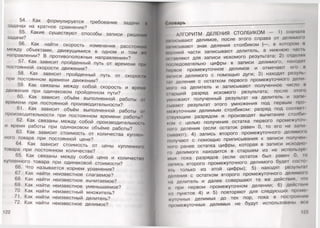 54. Как формулируется требование задачи м
задачах на кратное сравнение? Л
55. Какие существуют способы записи решении I
задачи?
56. Как найти скорость изменения расстоянии
между объектами, движущимися в одном и том жо
направлении? В противоположных направлениях?
57. Как зависит пройденный путь от времени при
постоянной скорости движения?
58. Как зависит пройденный путь от скорости
при постоянном времени движения?
59. Как связаны между собой скорость и время
движения при одинаковом пройденном пути? я
60. Как зависит объём выполненной работы 01
времени при постоянной производительности?
61. Как зависит объём выполненной работы 01
производительности при постоянномвремени работы? 1
62. Как связаны между собой производительность
и время работы при одинаковом объёме работы?
63. Как зависит стоимость от количества куплен­
ного товара при постоянной цене? В
64. Как зависит стоимость от цены купленного
товара при постоянном количестве? |
65. Как связаны между собой цена и количество
купленного товара при одинаковой стоимости?
66. Что называется корнем уравнения?
67. Как найти неизвестное слагаемое?
68. Как найти неизвестное вычитаемое?
69. Как найти неизвестное уменьшаемое?
70. Как найти неизвестный множитель?
71. Как найти неизвестный делитель?
72. Как найти неизвестное делимое?
122
Словарь
АЛГОРИТМ ДЕЛЕНИЯ СТОЛБИКОМ — 1) сначала
ммисывают делимое, после этого справа от делимою
мнисывают знак деления столбиком |—, в котором и
амрхней части записывают делитель, а нижнюю час п.
н.миляют для записи искомого результата; 2 ) отделил
ши медовательно цифры в записи делимого, находиI
пирвое промежуточное делимое и отмечают его и
| и1иси делимого с помощью дуги; 3) находят резуль
ы I деления с остатком первого промежуточного дели
мого на делитель и записывают полученное число в
(.ырший разряд искомого результата; после этою
умножают полученный результат на делитель и запи
оынают результат этого умножения под первым про
межуточным делимым столбиком: разряд под соонкм
• жующим разрядом и производят вычитание столби
юм с целью получения остатка первого промежуточ
него деления (если остаток равен 0, то его не зами
(миают); 4) запись второго промежуточного делимою
получают с помощью приписывания к записи получон
мою ранее остатка цифры, которая в записи исходно
к) делимого находится в старшем из не исполь.чуп
мых пока разрядов (если остаток был равен 0, го
мнись второго промежуточного делимого будет соею
VIIь только из этой цифры); 5) находят результ.н
доления с остатком второго промежуточного делимою
пн делитель и далее совершают те же действия, чю
и мри первом промежуточном делении; 6) действия
из пунктов 4) и 5) повторяют для следующих промо
■туIочных делимых до тех пор, пока в построении
промежуточных делимых не будут использованы всо
123
 