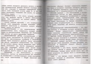 цифры записи исходного делимого; остаток в послод
нем промежуточном делении является искомым ост.н
ком (его отмечают с помощью сокращённой записи
«ост.»); если последний остаток равен 0, то его иен
равно записывают, показывая тем самым, что делении
выполнено нацело.
ЗНАМЕНАТЕЛЬ — это число, которое записыва­
ется под дробной чертой в записи обыкновенной
дроби. Оно показывает, на сколько равных частой
разделили целое.
КОНУС (прямой круговой) — это геометрическая
фигура (тело вращения), которую описывает прямо
угольный треугольник в результате полного оборою
вокруг одного из катетов.
МНОГОГРАННИК — это геометрическая фигура
(геометрическое тело), поверхность которой состоит
только из многоугольников. Например, куб. Поверхность
куба состоит из шести одинаковых квадратов.
ОБЫКНОВЕННАЯ ДРОБЬ (положительная) — это
запись числа, построенная из записей двух натураль­
ных чисел, расположенных столбиком и разделённых
чертой. Черта называется дробной. Число, записанное
под чертой, называется знаменателем. Оно показыва­
ет, на сколько равных частей разделили одно целое.
Число, записанное над чертой, называется числите­
лем. Оно показывает, сколько таких частей взяли.
Например, дробь | показывает, что целое разделили
на 3 равные части и взяли 2 такие части.
ПИРАМИДА — это многогранник, у которого
поверхность состоит из многоугольника (он называет­
ся основанием) и соответствующего этому многоуголь­
нику числа треугольников с общей вершиной (эти
1|(иу| ольники образуют боковую поверхность пирами
мы) Гели в основании пирамиды находится треуголь
мии, ю пирамида называется треугольной, если четы­
рехугольник, то — четырёхугольной и так далее.
ПРИЗМА (прямая) — это многогранник, у которо-
н» поверхность состоит из двух одинаковых мною
уюльииков (они называются основаниями) и соотиет
• жующего числа прямоугольников (они образую!
пммтую поверхность призмы). Если в основании при
(мы лежит треугольник, то призма называется гро-
уюльной, если четырёхугольник, то — четырёхугольной
и аж далее. Например, куб является четырёхугольной
призмой.
ПРЯМОУГОЛЬНЫЙ ПАРАЛЛЕЛЕПИПЕД — это при
•ма (прямая), в основании которой находится прямо
утльник. Форму прямоугольного параллелепипед.'
импот, например, строительный кирпич. Любой куб
ын же является прямоугольным параллелепипедом.
ФИГУРА (ТЕЛО) ВРАЩЕНИЯ — это геометрическая
фигура, которая получается в результате полного обо
ром некоторой плоской фигуры вокруг некоторой оси
ЦИЛИНДР (прямой круговой) — это геометричо
| юл фигура (тело) вращения, которую описывает пря
моуюльник в результате полного оборота вокру!
ОДНОЙ из своих сторон.
ЧИСЛИТЕЛЬ — это число, которое записывается
над дробной чертой в записи обыкновенной дроби
Он показывает, сколько взяли частей после того, как
цолое разделили на равные части в соответствии со
шаменателем.
ШАР — это фигура (тело) вращения, которую
описывает полукруг в результате полного обором
мокруг своего диаметра. ^ 125
 