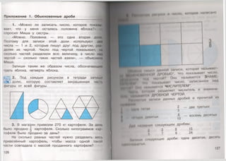 Приложение 1. Обыкновенные дроби
1. «Можно ли записать число, которое показу
вает, что у меня осталась половина яблока?»
спросил Миша у сестры.
«Можно. Половина — это одна вторая доли,
Поэтому для записи этой доли используют дна
числа — 1 и 2 , которые пишут друг под другом, раз
деляя их чертой. Число под чертой показывает, на
сколько частей разделили всю величину, а число над
чертой — сколько таких частей взяли», — объяснил»
Маша.
Запиши таким же образом числа, обозначающн"
треть яблока, четверть яблока.
Ж2. Под каждым рисунком в тетради запиши
долю, которую составляет закрашенная часи.
фигуры от всей фигуры.
3. В магазин привезли 270 кг картофеля. За день
было продано ^ картофеля. Сколько килограммов кар
юфеля было продано за день?
На сколько равных частей нужно разделить весь
привезённый картофель, чтобы масса одной такой
части совпадала с массой проданного картофеля?
126
* Н 1ИИ ,им унии И число, кою рое написано
3
8
ШИиИ пн •мьн л динпои записи, которая называв!
;§ I ......... Д1ч и,| ,к)' Чи) показывает число,
■ИНН»* о*(Д ч«|МОЙ? Оно называется ЗНАМ1
|*м и» I« 'Но нокмзынаш число, записанное над
(ЙН1НН И н н п мыиаин я ЧИСЛИТЕЛЕМ*.
Миры мннраи разделяет числитель и знамена
( Iи■( и.1 и МЧЕРТОЙ.
Нвмм.при ыписи данных дробей и прочитай их
2 — две третьих
3
А . _
10
нДНИ ПИПЫ
ЧМIЫ| 1Н ДНИИ Iых
восемь десяп»1Х
Д а о ( М И Н И Н Ы (.модующим дробям:
2 3 3 15
Г. 7 9 24
• и . /и«дующие дроби: одна десятая, десяп,
м н и м .
127
 