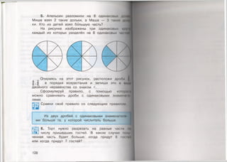 5. Апельсин разломили на 8 одинаковых д<
Миша взял 2 такие дольки, а Маша — 3 гакио до
ки. Кто из детей взял большую часть?
На рисунке изображены три одинаковых *.
каждый из которых разделён на 8 одинаковых чж
Опираясь на этот рисунок, расположи дроои
| | в порядке возрастания и запиши
двойного неравенства со знаком <.
Сформулируй правило, с помощью которш
можно сравнивать дроби с одинаковыми знамению
лями.
Сравни своё правило со следующим правилом
Из двух дробей с одинаковыми знамена гели
ми больше та, у которой числитель больше.
6. Торт нужно разрезать на равные части мо
числу пришедших гостей. В каком случае пому
ченная часть будет больше: когда придут 6 гоп ей
или когда придут 7 гостей?
128
 