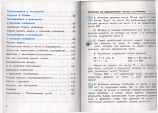 Поупражняемся в нахождении
площади и объёма..............................................................88
Поупражняемся в вычислениях
и повторим пройденное...................................................... 90
Уравнение. Корень уравнения.......................................... 92
Учимся решать задачи с помощью уравнений 94
Поупражняемся в вычислениях
и повторим пройденное...................................................... 96
Разные задачи......................................................................97
Натуральные числа и число 0 (повторение)............. 100
Алгоритмы вычисления столбиком (повторение). . . . 102
Действия с величинами (повторение)...........................104
Как мы научились решать задачи.................................106
Геометрические фигуры
и их свойства (повторение).............................................109
Буквенные выражения
и уравнения (повторение)................................................ 111
Учимся находить последовательности...........................114
Работа с данными............................................................ 116
Вопросы для повторения .................................................119
Словарь .............................................................................. 123
Приложение 1. Обыкновенные дроби...........................126
6
Деление на однозначное число столбиком
1. Выполни деление числа 59 на число 7 с юл
биком. Будет ли число 56 наибольшим числом
которое делится нацело на число 7 и не превосходи
число 59?
2. Запиши в порядке возрастания все числа, п|и
делении каждого из которых на число 7 в неполного
частном получается число 8.
3. Какой наибольший остаток может получип><:»
при делении на число 7? Найди наибольпмк
число, которое при делении на число 7 дао! I
неполном частном однозначное число.
4. Рассмотри следующие записи деления:
69 : 7 = 9 (ост. 6) 699: 7 = 99 (ост. 6)
70 : 7 = 10 700: 7 = 100
Можно ли сказать, что число 70 — это наймет,
шее число, которое в результате деления на число /
даёт двузначное число? Почему?
Почему 699 — это наибольшее число, которое и
результате деления начисло 7 даёт двузначно»
число?
5. Выполни деление столбиком на число 7 к. и
дого из следующих чисел: 63, 77, 210, 357, (>')Ч
Назови те случаи, в которых сначала вычисляем я
число десятков, а потом число единиц искомо! о
результата. Какое наименьшее число десятков д о л и т
быть в делимом, чтобы при делении на число
полученный результат содержал разряд десятков?
7
 