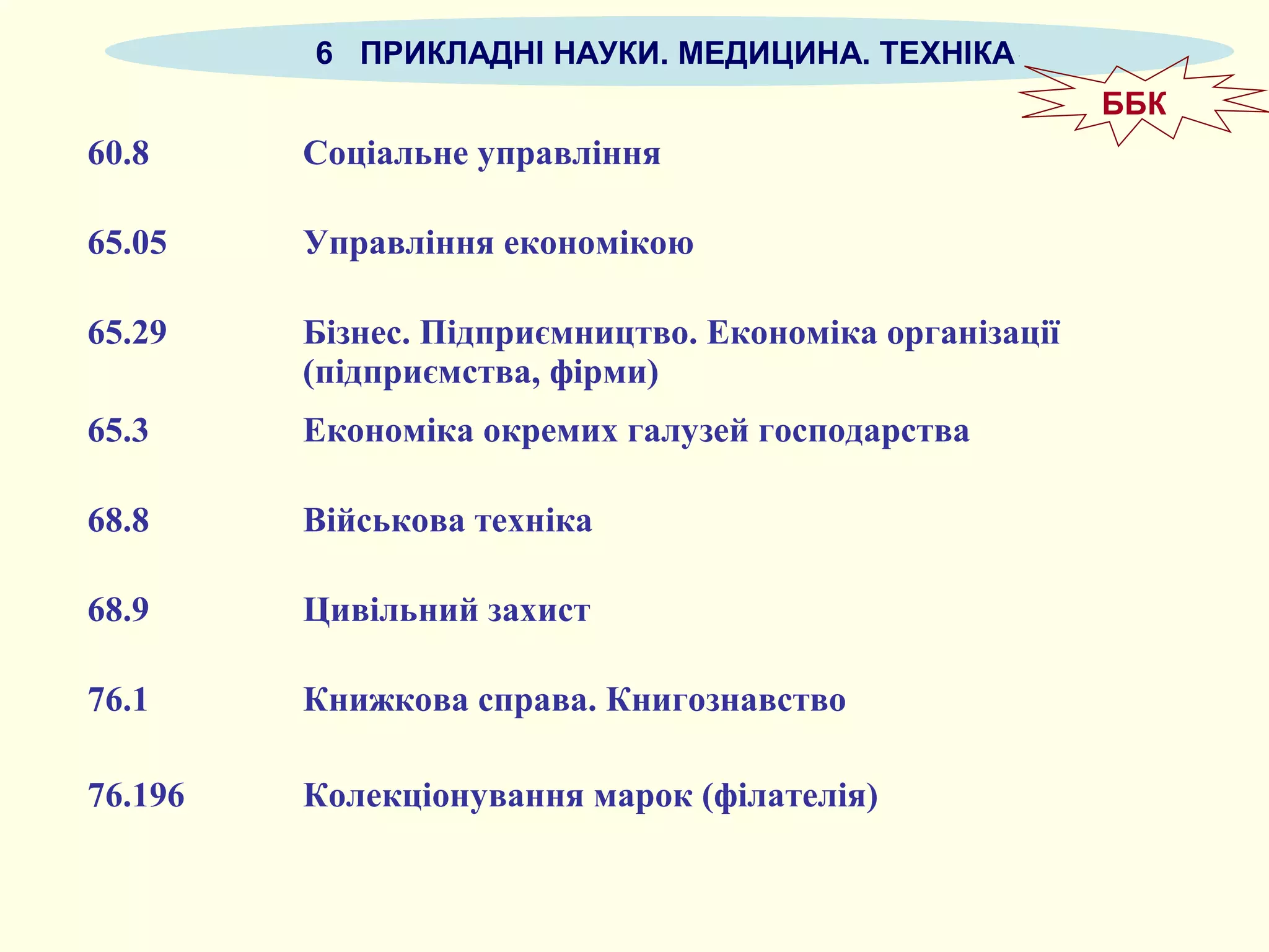 6 ПРИКЛАДНІ НАУКИ. МЕДИЦИНА. ТЕХНІКА
60.8 Соціальне управління
65.05 Управління економікою
65.29 Бізнес. Підприємництво. Економіка організації
(підприємства, фірми)
65.3 Економіка окремих галузей господарства
68.8 Військова техніка
68.9 Цивільний захист
76.1 Книжкова справа. Книгознавство
76.196 Колекціонування марок (філателія)
ББК
 
