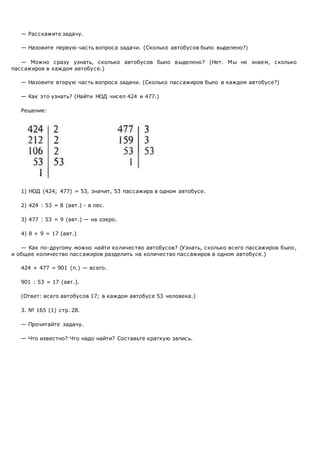 — Расскажите задачу.
— Назовите первую часть вопроса задачи. (Сколько автобусов было выделено?)
— Можно сразу узнать, сколько автобусов было выделено? (Нет. Мы не знаем, сколько
пассажиров в каждом автобусе.)
— Назовите вторую часть вопроса задачи. (Сколько пассажиров было в каждом автобусе?)
— Как это узнать? (Найти НОД чисел 424 и 477.)
Решение:
1) НОД (424; 477) = 53, значит, 53 пассажира в одном автобусе.
2) 424 : 53 = 8 (авт.) - в лес.
3) 477 : 53 = 9 (авт.) — на озеро.
4) 8 + 9 = 17 (авт.)
— Как по-другому можно найти количество автобусов? (Узнать, сколько всего пассажиров было,
и общее количество пассажиров разделить на количество пассажиров в одном автобусе.)
424 + 477 = 901 (п.) — всего.
901 : 53 = 17 (авт.).
(Ответ: всего автобусов 17; в каждом автобусе 53 человека.)
3. № 165 (1) стр. 28.
— Прочитайте задачу.
— Что известно? Что надо найти? Составьте краткую запись.
 