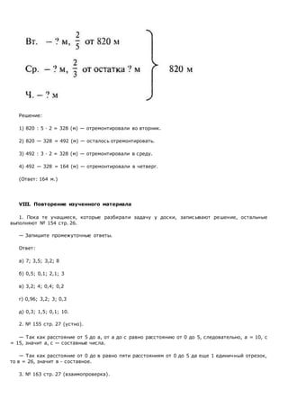 Решение:
1) 820 : 5 · 2 = 328 (м) — отремонтировали во вторник.
2) 820 — 328 = 492 (м) — осталось отремонтировать.
3) 492 : 3 · 2 = 328 (м) — отремонтировали в среду.
4) 492 — 328 = 164 (м) — отремонтировали в четверг.
(Ответ: 164 м.)
VIII. Повторение изученного материала
1. Пока те учащиеся, которые разбирали задачу у доски, запис ывают решение, остальные
выполняют № 154 стр. 26.
— Запишите промежуточные ответы.
Ответ:
а) 7; 3,5; 3,2; 8
б) 0,5; 0,1; 2,1; 3
в) 3,2; 4; 0,4; 0,2
г) 0,96; 3,2; 3; 0,3
д) 0,3; 1,5; 0,1; 10.
2. № 155 стр. 27 (устно).
— Так как расстояние от 5 до а, от а до с равно расстоянию от 0 до 5, следовательно, а = 10, с
= 15, значит а, с — составные числа.
— Так как расстояние от 0 до в равно пяти расстояниям от 0 до 5 да еще 1 единичный отрезок,
то в = 26, значит в - составное.
3. № 163 стр. 27 (взаимопроверка).
 