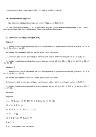 — Определите вид углов. (Угол ЛОВ - острый, угол DEF — тупой.)
IX. Историческая справка
— Где возникло градусное измерение углов? (В Древнем Вавилоне.)
— Еще Клавдий Птолемей (II в.) использовал в своих трудах единицы измерения углов: градус,
минута, секунда. Как он их обозначал? (Как и мы сейчас обозначаем.)
X. Самостоятельная работа (10 мин)
Вариант I
1. Найдите все общие делители чисел и подчеркните их наибольший общий делитель: а) 50 и
70; б) 34 и 51; в) 8 и 27.
Назовите пару взаимно простых чисел, если такая пара есть.
2. Запишите два числа, для которых наибольшим общим делителем будет число: а) 7; б) 24.
3. Найдите наибольший общий делитель данных чисел: а) 55 и 88; б) 72 и 96; в) 720 и 90; г)
15; 25; 35.
Вариант II
1. Найдите все общие делители чисел и подчеркните их наибольший общий делитель: а) 30 и
40; б) 39 и 65: в) 25 и 9.
Назовите пару взаимно простых чисел, если такая пара есть.
2. Запишите два числа, для которых наибольшим общим делителем будет число: а) 9; б) 21.
3. Найдите наибольший общий делитель данных чисел: а) 44 и 99; б) 630 и 70; в) 64 и 80; г)
15; 27; 33.
Решение:
Вариант I
1. а) 50: 1, 2, 5, 10, 25, 50; 70: 1, 2, 5, 7, 10, 14, 35, 70;
50 и 70: 1, 2, 5, 10.
б) 34: 1, 2, 17, 34; 51: 1, 3, 17, 51;
34 и 51: 1, 17.
в) 8: 1, 2, 4, 8; 27: 1, 3, 9, 27;
8 и 27: 1.
8 и 27 — взаимно простые числа.
 