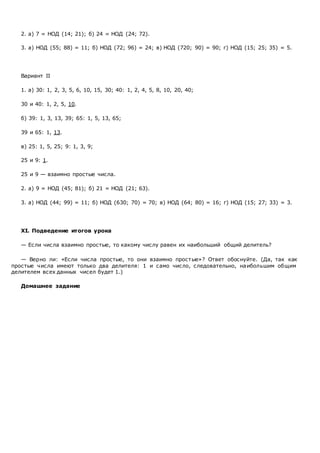 2. а) 7 = НОД (14; 21); б) 24 = НОД (24; 72).
3. а) НОД (55; 88) = 11; б) НОД (72; 96) = 24; в) НОД (720; 90) = 90; г) НОД (15; 25; 35) = 5.
Вариант II
1. а) 30: 1, 2, 3, 5, 6, 10, 15, 30; 40: 1, 2, 4, 5, 8, 10, 20, 40;
30 и 40: 1, 2, 5, 10.
б) 39: 1, 3, 13, 39; 65: 1, 5, 13, 65;
39 и 65: 1, 13.
в) 25: 1, 5, 25; 9: 1, 3, 9;
25 и 9: 1.
25 и 9 — взаимно простые числа.
2. а) 9 = НОД (45; 81); б) 21 = НОД (21; 63).
3. а) НОД (44; 99) = 11; б) НОД (630; 70) = 70; в) НОД (64; 80) = 16; г) НОД (15; 27; 33) = 3.
XI. Подведение итогов урока
— Если числа взаимно простые, то какому числу равен их наибольший общий делитель?
— Верно ли: «Если числа простые, то они взаимно простые»? Ответ обоснуйте. (Да, так как
простые числа имеют только два делителя: 1 и само число, следовательно, наибольшим общим
делителем всех данных чисел будет 1.)
Домашнее задание
 