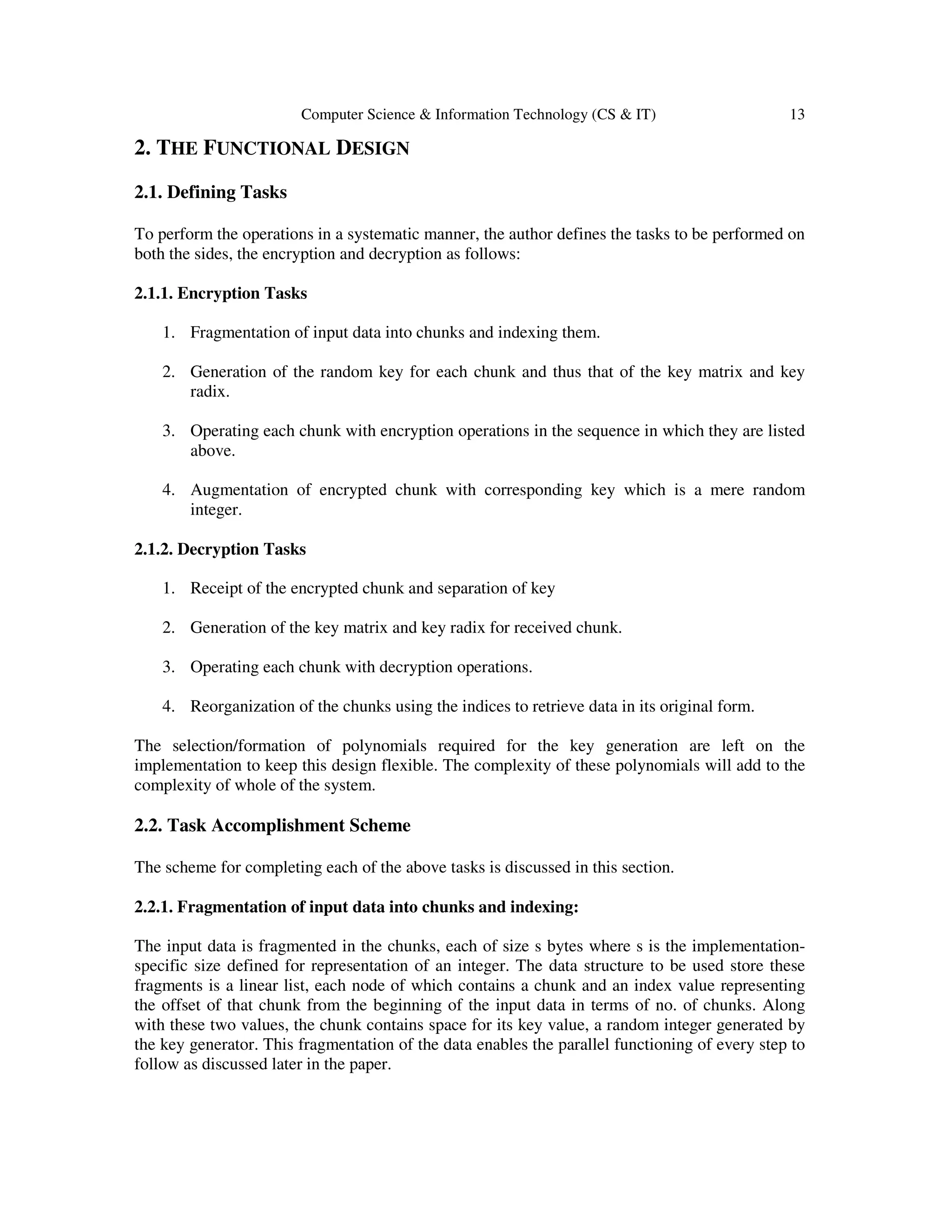 Computer Science & Information Technology (CS & IT) 13
2. THE FUNCTIONAL DESIGN
2.1. Defining Tasks
To perform the operations in a systematic manner, the author defines the tasks to be performed on
both the sides, the encryption and decryption as follows:
2.1.1. Encryption Tasks
1. Fragmentation of input data into chunks and indexing them.
2. Generation of the random key for each chunk and thus that of the key matrix and key
radix.
3. Operating each chunk with encryption operations in the sequence in which they are listed
above.
4. Augmentation of encrypted chunk with corresponding key which is a mere random
integer.
2.1.2. Decryption Tasks
1. Receipt of the encrypted chunk and separation of key
2. Generation of the key matrix and key radix for received chunk.
3. Operating each chunk with decryption operations.
4. Reorganization of the chunks using the indices to retrieve data in its original form.
The selection/formation of polynomials required for the key generation are left on the
implementation to keep this design flexible. The complexity of these polynomials will add to the
complexity of whole of the system.
2.2. Task Accomplishment Scheme
The scheme for completing each of the above tasks is discussed in this section.
2.2.1. Fragmentation of input data into chunks and indexing:
The input data is fragmented in the chunks, each of size s bytes where s is the implementation-
specific size defined for representation of an integer. The data structure to be used store these
fragments is a linear list, each node of which contains a chunk and an index value representing
the offset of that chunk from the beginning of the input data in terms of no. of chunks. Along
with these two values, the chunk contains space for its key value, a random integer generated by
the key generator. This fragmentation of the data enables the parallel functioning of every step to
follow as discussed later in the paper.
 