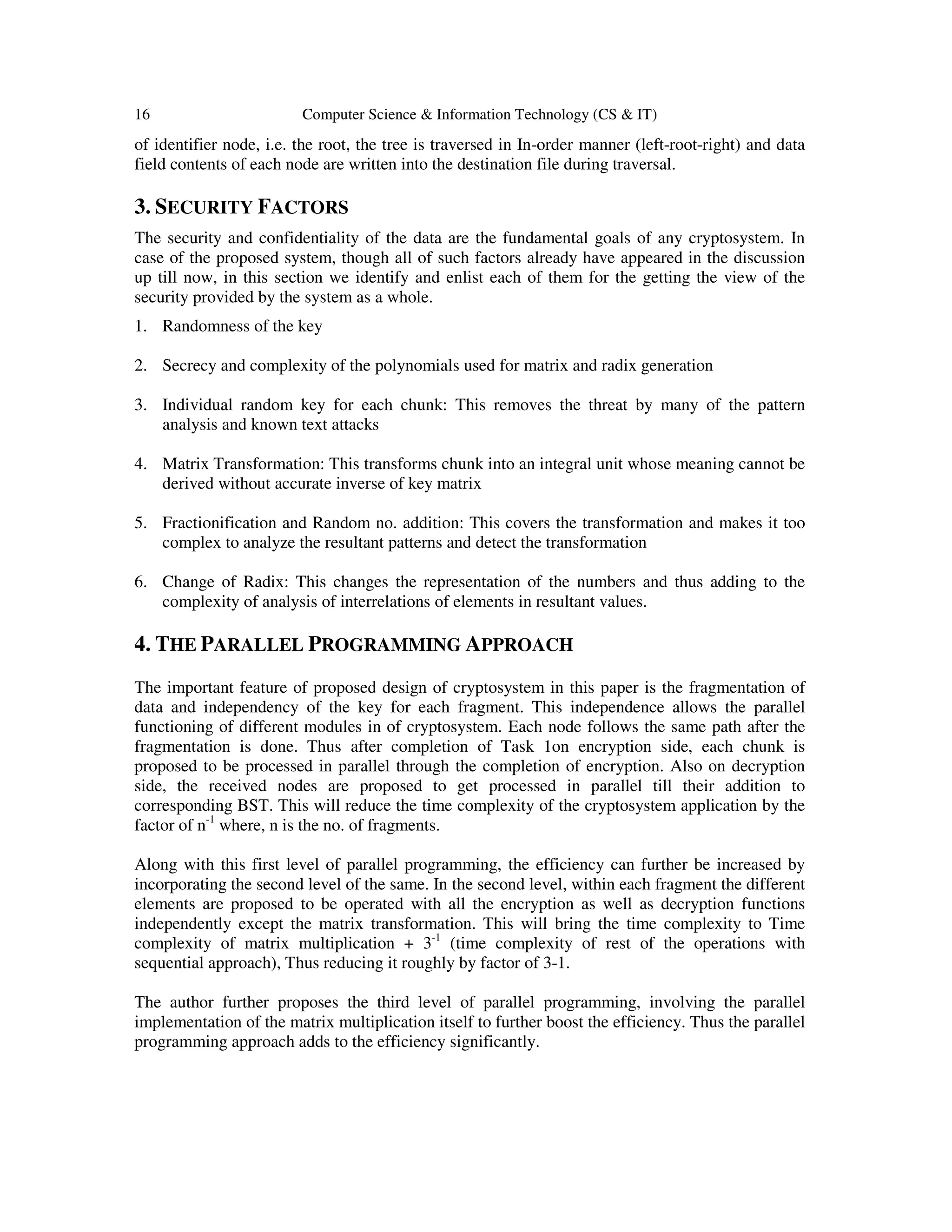 16 Computer Science & Information Technology (CS & IT)
of identifier node, i.e. the root, the tree is traversed in In-order manner (left-root-right) and data
field contents of each node are written into the destination file during traversal.
3. SECURITY FACTORS
The security and confidentiality of the data are the fundamental goals of any cryptosystem. In
case of the proposed system, though all of such factors already have appeared in the discussion
up till now, in this section we identify and enlist each of them for the getting the view of the
security provided by the system as a whole.
1. Randomness of the key
2. Secrecy and complexity of the polynomials used for matrix and radix generation
3. Individual random key for each chunk: This removes the threat by many of the pattern
analysis and known text attacks
4. Matrix Transformation: This transforms chunk into an integral unit whose meaning cannot be
derived without accurate inverse of key matrix
5. Fractionification and Random no. addition: This covers the transformation and makes it too
complex to analyze the resultant patterns and detect the transformation
6. Change of Radix: This changes the representation of the numbers and thus adding to the
complexity of analysis of interrelations of elements in resultant values.
4. THE PARALLEL PROGRAMMING APPROACH
The important feature of proposed design of cryptosystem in this paper is the fragmentation of
data and independency of the key for each fragment. This independence allows the parallel
functioning of different modules in of cryptosystem. Each node follows the same path after the
fragmentation is done. Thus after completion of Task 1on encryption side, each chunk is
proposed to be processed in parallel through the completion of encryption. Also on decryption
side, the received nodes are proposed to get processed in parallel till their addition to
corresponding BST. This will reduce the time complexity of the cryptosystem application by the
factor of n-1
where, n is the no. of fragments.
Along with this first level of parallel programming, the efficiency can further be increased by
incorporating the second level of the same. In the second level, within each fragment the different
elements are proposed to be operated with all the encryption as well as decryption functions
independently except the matrix transformation. This will bring the time complexity to Time
complexity of matrix multiplication + 3-1
(time complexity of rest of the operations with
sequential approach), Thus reducing it roughly by factor of 3-1.
The author further proposes the third level of parallel programming, involving the parallel
implementation of the matrix multiplication itself to further boost the efficiency. Thus the parallel
programming approach adds to the efficiency significantly.
 