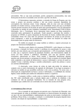ARTIGO
universitário. Não se veja nesta postulação, porém, perspectiva assistencialista, mas uma
forma justa de devolver à sociedade como um todo o que lhe é de direito.
           O Intersemioses representa, portanto, a extensão do Grupo de Pesquisa, que visa
tornar o projeto um processo contínuo e não um evento ocasional, dependente da
convergência dos interesses atuais. Como subgrupo, além de estar com suas atividades
pautadas em estudos teóricos, começa abrir-se em comunidade virtual, para que as atividades
externas possam encontrar ali um ponto de apoio para questionamentos, troca de informações
e discussões no modelo de uma verdadeira comunidade social. Denominada CIAM (Ciência,
Informação, Arte e Tecnologia), faz-se representar desta maneira em blog cooperativo,
construído pelos participantes da graduação. Tendo passado a participar das reuniões e
pesquisas na UNESP, os quatro integrantes da Secretaria de Ensino, também farão parte da
comunidade virtual. Por outro lado nos próximos movimentos do projeto já está previsto,
como contraposto, o início do acompanhamento dos alunos nas atuações de campo dos
doutorandos junto ao grupo maior de instrutores.
           No âmbito da atuação em campo também se enfatiza o aspecto processual, no
preparo dos instrutores/multiplicadores.
             Percebe-se pelo objetivo do programa INTRAGOV e pelo disposto no discurso
do governo, a intenção de buscar resolver o problema da concentração de acesso a rede
internet, por uma minoria, que corresponde aproximadamente a 10% da população. Quando
se sabe, que a expressiva maioria da população brasileira, está historicamente alijada do
acesso aos bens culturais e simbólicos, interditada, quer seja por questões sociais,
econômicas, educacionais ou físicas. Neste sentido, é importante dimensionar algumas
questões que devem permear os programas de inclusão: Como os projetos de inclusão digital
estão cumprindo a sua missão de democratizar o acesso à informação e serviços de apoio ao
cidadão? Como o indivíduo interage e assimila conhecimento a partir das práticas e acesso
aos sistemas informatizados?
              A observação, como técnica de coleta de dado não-verbal, foi adotada em
conjunto com os outros instrumentos de captação de informação. O seu lugar na pesquisa é
relevante na medida em que possibilita confrontar o dito com as práticas. No nosso caso, a
observação do comportamento de busca e acesso à informação, e a usabilidade dos sistemas
digitais, trarão subsídios para análise dos indicadores técnicos e cognitivos.
          A pesquisa verifica e avalia como as iniciativas públicas municipais para o uso
das TIC estão contribuindo para a inclusão digital, para a melhoria da cidadania e das
condições de vida da população beneficiária. Em se tratando de uma pesquisa ativa,
entendemos que a análise deva ser construída com os atores das escolas envolvidos.



4 CONSIDERAÇÕES FINAIS
           Em se tratando de uma pesquisa em parceria com a Secretaria de Educação, esta
vem participando de todas as atividades concernentes ao desenvolvimento da pesquisa, uma
vez que é de sua responsabilidade a implementação das ações na intervenção e resolução dos
problemas. Dessa forma, a execução, a avaliação e a continuidade da pesquisa depende dessa
conexão e da relação de responsabilidade e compromisso.



© Revista Brasileira de Biblioteconomia e Documentação, Nova Série, São Paulo, v.3, n.2, p.129-140, jul-dez. 2007.   138
 