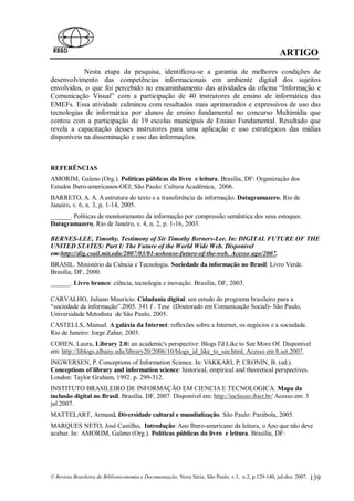 ARTIGO
            Nesta etapa da pesquisa, identificou-se a garantia de melhores condições de
desenvolvimento das competências informacionais em ambiente digital dos sujeitos
envolvidos, o que foi percebido no encaminhamento das atividades da oficina “Informação e
Comunicação Visual” com a participação de 40 instrutores de ensino de informática das
EMEFs. Essa atividade culminou com resultados mais aprimorados e expressivos de uso das
tecnologias de informática por alunos de ensino fundamental no concurso Multimídia que
contou com a participação de 19 escolas municipais de Ensino Fundamental. Resultado que
revela a capacitação desses instrutores para uma aplicação e uso estratégicos das mídias
disponíveis na disseminação e uso das informações.



REFERÊNCIAS
AMORIM, Galeno (Org.). Políticas públicas do livro e leitura. Brasília, DF: Organização dos
Estados Ibero-americanos-OEI; São Paulo: Cultura Acadêmica, 2006.
BARRETO, A. A. A estrutura do texto e a transferência da informação. Datagramazero, Rio de
Janeiro, v. 6, n. 3, p. 1-14, 2005.
______. Políticas de monitoramento da informação por compressão semântica dos seus estoques.
Datagramazero, Rio de Janeiro, v. 4, n. 2, p. 1-16, 2003.

BERNES-LEE, Timothy. Testimony of Sir Timothy Berners-Lee. In: DIGITAL FUTURE OF THE
UNITED STATES: Part I: The Future of the World Wide Web. Disponível
em:http://dig.csail.mit.edu/2007/03/01-ushouse-future-of-the-web. Acesso ago/2007.
BRASIL. Ministério da Ciência e Tecnologia. Sociedade da informação no Brasil: Livro Verde.
Brasília, DF, 2000.
______. Livro branco: ciência, tecnologia e inovação. Brasília, DF, 2003.

CARVALHO, Juliano Maurício. Cidadania digital: um estudo do programa brasileiro para a
“sociedade da informação”.2005. 341 f . Tese (Doutorado em Comunicação Social)- São Paulo,
Universidade Metodista de São Paulo, 2005.
CASTELLS, Manuel. A galáxia da Internet: reflexões sobre a Internet, os negócios e a sociedade.
Rio de Janeiro: Jorge Zahar, 2003.
COHEN, Laura. Library 2.0: an academic's perspective: Blogs I'd Like to See More Of. Disponível
em: http://liblogs.albany.edu/library20/2006/10/blogs_id_like_to_see.html. Acesso em 8.set.2007.
INGWERSEN, P. Conceptions of Information Science. In: VAKKARI, P. CRONIN, B. (ed.).
Conceptions of library and information science: historical, empirical and theoretical perspectives.
London: Taylor Graham, 1992. p. 299-312.
INSTITUTO BRASILEIRO DE INFORMAÇÃO EM CIENCIA E TECNOLOGICA. Mapa da
inclusão digital no Brasil. Brasília, DF, 2007. Disponível em: http://inclusao.ibict.br/ Acesso em: 3
jul.2007.
MATTELART, Armand. Diversidade cultural e mundialização. São Paulo: Parábola, 2005.
MARQUES NETO, José Castilho. Introdução: Ano Ibero-americano da leitura, o Ano que não deve
acabar. In: AMORIM, Galeno (Org.). Políticas públicas do livro e leitura. Brasília, DF:




© Revista Brasileira de Biblioteconomia e Documentação, Nova Série, São Paulo, v.3, n.2, p.129-140, jul-dez. 2007.   139
 